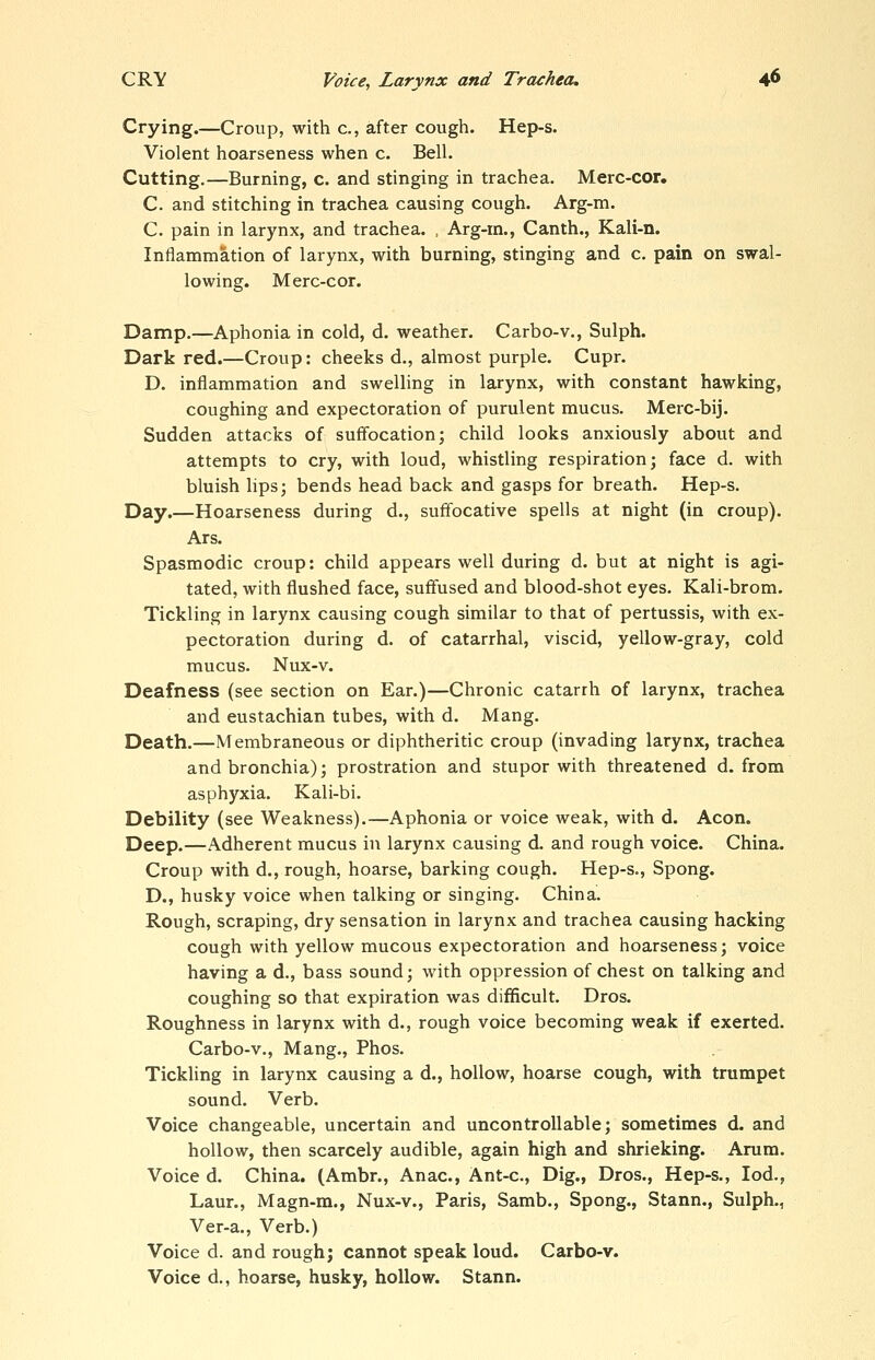 Crying.—Croup, with c, after cough. Hep-s. Violent hoarseness when c. Bell. Cutting.—Burning, c. and stinging in trachea. Merc-cor, C. and stitching in trachea causing cough. Arg-m. C. pain in larynx, and trachea. , Arg-rn., Canth., Kali-n. Inflammation of larynx, with burning, stinging and c. pain on swal- lowing. Merc-cor. Damp.—Aphonia in cold, d. weather. Carbo-v., Sulph. Dark red.—Croup: cheeks d., almost purple. Cupr. D. inflammation and swelling in larynx, with constant hawking, coughing and expectoration of purulent mucus. Merc-bij. Sudden attacks of suffocation; child looks anxiously about and attempts to cry, with loud, whistling respiration; face d. with bluish hps; bends head back and gasps for breath. Hep-s. Day.—Hoarseness during d., suffocative spells at night (in croup). Ars. Spasmodic croup: child appears well during d. but at night is agi- tated, with flushed face, suffused and blood-shot eyes. Kali-brom. Tickling in larynx causing cough similar to that of pertussis, with ex- pectoration during d. of catarrhal, viscid, yellow-gray, cold mucus. Nux-v. Deafness (see section on Ear.)—Chronic catarrh of larynx, trachea and eustachian tubes, with d. Mang. Death.—Membraneous or diphtheritic croup (invading larynx, trachea and bronchia); prostration and stupor with threatened d. from asphyxia. Kali-bi. Debility (see Weakness).—Aphonia or voice weak, with d. Aeon. Deep.—Adherent mucus in larynx causing d. and rough voice. China. Croup with d., rough, hoarse, barking cough. Hep-s., Spong. D., husky voice when talking or singing. China. Rough, scraping, dry sensation in larynx and trachea causing hacking cough with yellow mucous expectoration and hoarseness; voice having a d., bass sound; with oppression of chest on talking and coughing so that expiration was difficult. Dros. Roughness in larynx with d., rough voice becoming weak if exerted. Carbo-v., Mang., Phos. Tickling in larynx causing a d., hollow, hoarse cough, with trumpet sound. Verb. Voice changeable, uncertain and uncontrollable; sometimes d. and hollow, then scarcely audible, again high and shrieking. Arum. Voice d. China. (Ambr., Anac, Ant-c, Dig., Dros., Hep-s., lod., Laur., Magn-ra., Nux-v., Paris, Samb., Spong., Stann., Sulph., Ver-a., Verb.) Voice d. and rough; cannot speak loud. Carbo-v. Voice d., hoarse, husky, hollow. Stann.