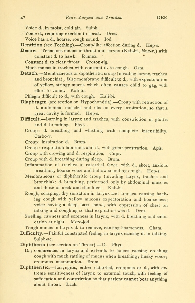 Voice d., in moist, cold air. Sulph. Voice d., requiring exertion to speak. Dros. Voice has a d., hoarse, rough sound. led. Dentition (see Teething).—Croup-like afifection during d. Hep-s. Desire.—Tenacious mucus in throat and larynx (Kali-bi., Nux-v.) with constant d. to hawk, Rumex. • Constant d. to clear throat. Croton-tig. Much mucus in trachea with constant d. to cough. Osm. Detach.—Membraneous or diphtheritic croup (invading larynx, trachea and bronchia) ; false membrane difficult to d., with expectoration of yellow, stringy mucus which often causes child to gag, with effort to vomit. Kali-bi. Phlegm difficult to d., with cough, Kali-bi. Diaphragm (see section on Hypochondria).—Croup with retraction of d., abdominal muscles and ribs on every inspiration, so that a great cavity is formed. Hep-s. Difficult.—Burning in larynx and trachea, with constriction in glottis and d. breathing. Phyt. Croup: d. breathing and whistling with complete insensibility. Carbo-v. Croup: inspiration d. Brom. Croup: respiration laborious and d,, with great prostration. Apis. Croup with crowing and d. respiration. Cupr. Croup with d. breathing during sleep. Btom. Inflammation of trachea in catarrhal fever, with d., short, anxious breathing, hoarse voice and hollow-sounding cough. Hep-s. Membraneous or diphtheritic croup (invading larynx, trachea and bronchia); d. breathing, performed only by abdominal muscles and those of neck and shoulders. Kali-bi. Rough, scraping, dry sensation in larynx and trachea causing hack- ing cough with yellow mucous expectoration and hoarseness; voice having a deep, bass sound, with oppression of chest on talking and coughing so that expiration was d. Dros. Swelling, rawness and soreness in larynx, with d. breathing and suflfo- cation at night. Merc-jod. Tough mucus in larynx d. to remove, causing hoarseness. Cham. Difficulty.—Painful constricted feeling in larynx causing d. in talking. Sulph-ac. Diphtheria (see section on Throat).—D. Phyt. D.; commences in larynx and extends to fauces causing croaking cough with much rattling of mucus when breathing; husky voice; croupous inflammation. Brom. Diphtheritic.—Laryngitis, either catarrhal, croupous or d., with ex- treme sensitiveness of larynx to external touch, with feeling of suffocation and constriction so that patient cannot bear anything about throat. Lach.