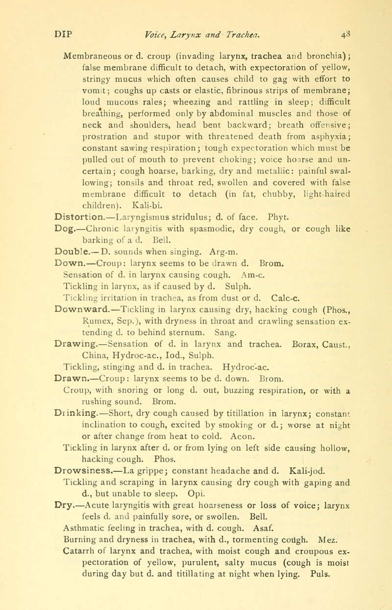 Membraneous or d. croup (invading larynx, trachea and bronchia); false membrane difficult to detach, with expectoration of yellow, stringy mucus which often causes child to gag with effort to vomit; coughs up casts or elastic, fibrinous strips of membrane; loud mucous rales; wheezing and rattling in sleep; difficult breathing, performed only by abdominal muscles and those of neck and shoulders, head bent backward; breath offensive; prostration and stupor with threatened death from asphyxia; constant sawing respiration; tough expectoration which must be pulled out of mouth to prevent choking; voice hoarse and un- certain; cough hoarse, barking, dry and metallic: painful swal- lowing; tonsils and throat red, swollen and covered with false membrane difficult to detach (in fat, chubby, light-haired children). Kali-bi. Distortion.—Laryngismus stridulus; d, of face. Phyt. Dog.—Chronic laryngitis with spasmodic, dry cough, or cough like barking of a d. Bell. Double.—D. sounds when singing. Arg-m. Dow^n.—Croup: larynx seems to be drawn d. Brom. Sensation of d. in larynx causing cough. Am-c. Tickling in larynx, as if caused by d. Sulph. Tickling irritation in trachea, as from dust or d. Calc-c. Downward.—Tickling in larynx causing dry, hacking cough (Phos., Rumex, Sep.), with dryness in throat and crawling sensation ex- tending d. to behind sternum. Sang. Drawing.—Sensation of d. in larynx and trachea. Borax, Caust., China, Hydroc-ac, lod., Sulph. Tickling, stinging and d. in trachea. Hydroc-ac. Drawn.—Croup: larynx seems to be d. down. Brom. Croup, with snoring or long d. out, buzzing respiration, or with a rushing sound. Brom. Drinking.—Short, dry cough caused by titillation in larynx; constant inclination to cough, excited by smoking or d.; worse at night or after change from heat to cold. Aeon. Tickling in larynx after d. or from lying on left side causing hollow, hacking cough. Phos. Drowsiness.—La grippe; constant headache and d. Kali-jod. Tickling and scraping in larynx causing dry cough with gaping and d., but unable to sleep. Opi. Dry.—Acute laryngitis with great hoarseness or loss of voice; larynx feels d. and painfully sore, or swollen. Bell. Asthmatic feeling in trachea, with d. cough. Asaf. Burning and dryness in trachea, with d., tormenting coiigh. Mez. Catarrh of larynx and trachea, with moist cough and croupous ex- pectoration of yellow, purulent, salty mucus (cough is moist during day but d. and titillating at night when lying. Puis.