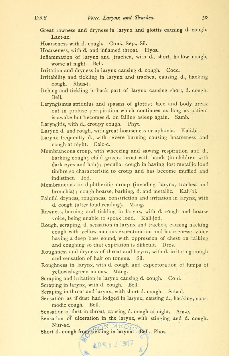 Great rawness and dryness in larynx and glottis causing d. cough. Lact-ac. Hoarseness with d. cough. Coni., Sep., Sil. Hoarseness, with d. and inflamed throat. Hyos. Inflammation of larynx and trachea, with d., short, hollow cough, worse at night. Bell. Irritation and dryness in larynx causing d. cough. Cocc. Irritability and tickling in larynx and trachea, causing d., hacking cough. Rhus-t. Itching and tickling in back part of larynx causing short, d. cough. Bell. Laryngismus stridulus and spasms of glottis; face and body break out in profuse perspiration which continues as long as patient is awake but becomes d. on falling asleep again. Samb. Laryngitis, with d., croupy cough. Phyt. Larynx d. and rough, with great hoarseness or aphonia. Kali-bi. Larynx frequently d., with severe burning causing hoarseness and cough at night. Calc-c. Membraneous croup, with wheezing and sawing respiration and d., barking cough; child grasps throat with hands (in children with dark eyes and hair); peculiar cough in having lost metallic loud timbre so characteristic to croup and has become muffled and indistinct. lod. Membraneous or diphtheritic croup (invading larynx, trachea and bronchia); cough hoarse, barking, d. and metallic. Kali-bi. Painful dryness, roughness, constriction and irritation in larynx, with d. cough (after loud reading). Mang. Rawness, burning and tickling in larynx, with d. cough and hoarse voice, being unable to speak loud. Kali-jod. Rough, scraping, d. sensation in larynx and trachea, causing hacking cough with yellow mucous expectoration and hoarseness; voice having a deep bass sound, with oppression of chest on talking and coughing so that expiration is difficult. Dros. Roughness and dryness of throat and larynx, with d. irritating cough and sensation of hair on tongue. Sil. Roughness in larynx, with d. cough and expectoration of lumps of yellowish-green mucus. Mang. Scraping and irritation in larynx causing d. cough. Coni. Scraping in larynx, with d. cough. Bell. Scraping in throat and larynx, with short d. cough. Sabad. Sensation as if dust had lodged in larynx, causing d., hacking, spas- modic cough. Bell. Sensation of dust in throat, causing d. cough at night. Am-c. Sensation o! ulceration in the larynx, with stinging and d. cough. Nitr-ac. '—^' ^B;^^ Short d. cough frofflii tickling in larynx.~^:^ll., Phos.