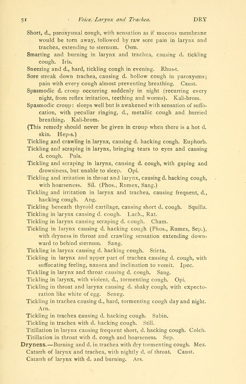 Short, d., paroxysmal cough, with sensation as if mucous membrane would be torn away, followed by raw sore pain in larynx and trachea, extending to sternum. Osm. Smarting and burning in larynx and trachea, causing d. tickling cough. Iris. Sneezing and d., hard, tickling cough in evening. Rhus-t. Sore streak down trachea, causing d. hollow cough in paroxysms; pain with every cough almost preventing breathing. Caust. Spasmodic d. croup occurring suddenly in night (recurring every night, from reflex irritation, teething and worms). Kali-brom. Spasmodic croup: sleeps well but is awakened with sensation of suffo- cation, with peculiar ringing, d., metaUic cough and hurried breathing. Kali-brom. (This remedy should never be given in croup when there is a hot d. skin. Hep-s.) Tickling and crawling in larynx, causing d. hacking cough. Euphorb. Tickling and scraping in larynx, bringing tears to eyes and causing d. cough. Puis. Tickling and scraping in larynx, causing d. cough, with gaping and drowsiness, but unable to sleep. Opi. Tickling and irritation in throat and larynx, causing d. hacking cough, with hoarseness. Sil. (Phos., Rumex, Sang.) Tickling and irritation in larynx and trachea, causing frequent, d., hacking cough. Ang. Tickling beneath thyroid cartilage, causing short d. cough, Squilla. Tickling in larynx causing d. cough. Lach., Rat. Tickling in larynx causing scraping d. cough. Cham. Tickling in larynx causing d. hacking cough (Phos., Rumex, Sep.), with dryness in throat and crawling sensation extending down- ward to behind sternum. Sang. Tickling in larynx causing d. hacking cough. Sticta. Tickling in larynx and upper part of trachea causing d. cough, with suffocating feeling, nausea and inclination to vomit. Ipec. Tickling in larynx and throat causing d. cough. Sang. Tickling in larynx, with violent, d., tormenting cough. Opi. Tickling in throat and larynx causing d. shaky cough, with expecto- ration like white of egg. Seneg. Tickling in trachea causing d., hard, tormenting cough day and night. Arn. Tickling in trachea causing d, hacking cough. Sabin. Tickling in trachea with d. hacking cough. Still. Titillation in larynx causing frequent short, d. hacking cough. Colch. Titillation in throat with d. cough and hoarseness. Sep. Dryness.—Burning and d. in trachea with dry tormenting cough. Mez. Catarrh of larynx and trachea, with nightly d. of throat Caust. Catarrh of larynx with d. and burning. Ars.
