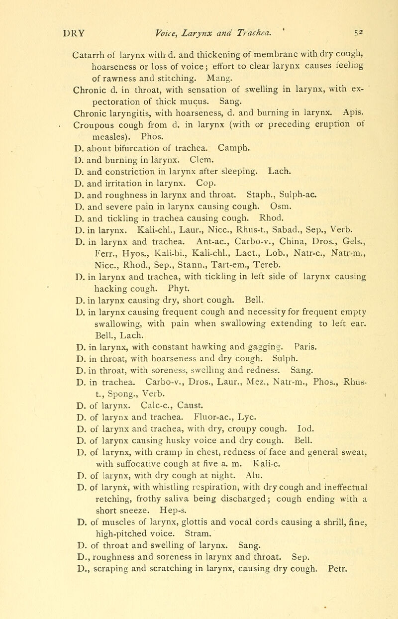 Catarrh of larynx with d. and thickening of membrane with dry cough, hoarseness or loss of voice; effort to clear larynx causes feeling of rawness and stitching. Mang. Chronic d, in throat, with sensation of swelling in larynx, with ex- pectoration of thick mucus. Sang. Chronic laryngitis, with hoarseness, d. and burning in larynx. Apis. Croupous cough from d. in larynx (with or preceding eruption of measles). Phos. D. about bifurcation of trachea. Camph. D. and burning in larynx. Clem. D. and constriction in larynx after sleeping. Lach. D. and irritation in larynx. Cop. D. and roughness in larynx and throat. Staph., Sulph-ac D. and severe pain in larynx causing cough. Osm. D. and tickling in trachea causing cough. Rhod. D. in larynx. Kali-chl., Laur., Nice, Rhus-t., Sabad., Sep., Verb. D. in larynx and trachea. Ant-ac, Carbo-v., China, Dros., Gels., Ferr., Hyos., Kali-bi., Kali-chl., Lact., Lob., Natr-c, Natr-m., Nice, Rhod., Sep., Stann., Tart-em,, Tereb. D. in larynx and trachea, with tickling in left side of larynx causing hacking cough. Phyt. D. in larynx causing dry, short cough. Bell. D. in larynx causing frequent cough and necessity for frequent empty swallowing, with pain when swallowing extending to left ear. Bell., Lach. D. in larynx, with constant hawking and gagging. Paris. D. in throat, with hoarseness and dry cough. Sulph. D. in throat, with soreness, swelling and redness. Sang. D. in trachea. Carbo-v., Dros., Laur., Mez., Natr-m., Phos., Rhus- t., Spong., Verb. D. of larynx. Calc-c, Caust. D. of larynx and trachea. Fluor-ac, Lye. D. of larynx and trachea, with dry, croupy cough. led. D. of larynx causing husky voice and dry cough. Bell. D. of larynx, with cramp in chest, redness of face and general sweat, with suffocative cough at five a. m. Kali-c. D. of larynx, with dry cough at night. Alu. D. of larynx, with whistling respiration, with dry cough and ineffectual retching, frothy saliva being discharged; cough ending with a short sneeze. Hep-s. D. of muscles of larynx, glottis and vocal cords causing a shrill, fine, high-pitched voice. Stram. D. of throat and swelling of larynx. Sang. D., roughness and soreness in larynx and throat. Sep. D., scraping and scratching in larynx, causing dry cough. Petr.