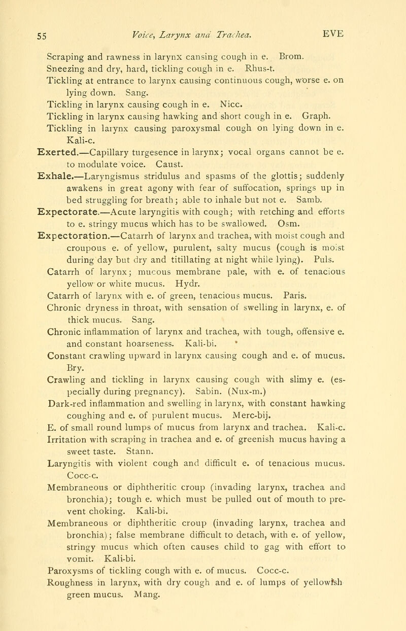 Scraping and rawness in larynx causing cough in e. Brom. Sneezing and dry, hard, tickling cough in e. Rhus-t. Tickling at entrance to larynx causing continuous cough, w'orse e. on lying down. Sang. Tickling in larynx causing cough in e. Nice. Tickling in larynx causing hawking and short cough in e. Graph. Tickling in larynx causing paroxysmal cough on lying down in e. Kali-c. Exerted.—Capillary turgesence in larynx; vocal organs cannot be e. to modulate voice. Caust. Exhale.—Laryngismus stridulus and spasms of the glottis; suddenly awakens in great agony with fear of suffocation, springs up in bed struggling for breath; able to inhale but not e. Samb. Expectorate.—Acute laryngitis with cough; with retching and efforts to e. stringy mucus which has to be swallowed. Osm. Expectoration.—Catarrh of larynx and trachea, with moist cough and croupous e. of yellow, purulent, salty mucus (cough is moist during day but dry and titillating at night while lying). Puis. Catarrh of larynx; mucous membrane pale, with e. of tenacious yellow or white mucus. Hydr. Catarrh of larynx with e. of green, tenacious mucus. Paris. Chronic dryness in throat, with sensation of swelling in larynx, e. of thick mucus. Sang. Chronic inflammation of larynx and trachea, with tough, offensive e. and constant hoarseness. Kali-bi. * Constant crawling upward in larynx causing cough and e. of mucus. Bry. Crawling and tickling in larynx causing cough with slimy e. (es- pecially during pregnancy). Sabin. (Nux-m.) Dark-red inflammation and swelling in larynx, with constant hawking coughing and e. of purulent mucus. Merc-bij. E. of small round lumps of mucus from larynx and trachea. Kali-c. Irritation with scraping in trachea and e. of greenish mucus having a sweet taste. Stann. Laryngitis with violent cough and difficult e. of tenacious mucus. Cocc-c. Membraneous or diphtheritic croup (invading larynx, trachea and bronchia); tough e. which must be pulled out of mouth to pre- vent choking. Kali-bi. Membraneous or diphtheritic croup (invading larynx, trachea and bronchia); false membrane difficult to detach, with e. of yellow, stringy mucus which often causes child to gag with effort to vomit. Kali-bi. Paroxysms of tickling cough with e. of mucus. Cocc-c. Roughness in larynx, with dry cough and e. of lumps of yellowfeh green mucus. Mang.
