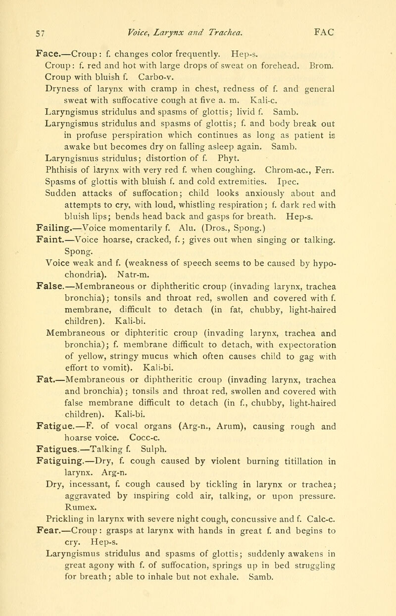 Face.—Croup : f. changes color frequently. Hep-s. Croup: f. red and hot with large drops of sweat on forehead. Brom. Croup with bluish f. Carbo-v. Dryness of larynx with cramp in chest, redness of f. and general sweat with suffocative cough at five a. m. Kali-c. Laryngismus stridulus and spasms of glottis; livid f. Samb. Laryngismus stridulus and spasms of glottis; f. and body break out in profuse perspiration which continues as long as patient is awake but becomes dry on falling asleep again. Samb. Laryngismus stridulus; distortion of f. Phyt. Phthisis of larynx with very red f. when coughing. Chrom-ac, Ferr. Spasms of glottis with bluish f. and cold extremities. Ipec. Sudden attacks of suffocation; child looks anxiously about and attempts to cry, with loud, whistling respiration; f. dark red with bluish lips; bends head back and gasps for breath. Hep-s. Failing.—Voice momentarily f. Alu. (Dros., Spong.) Faint.—Voice hoarse, cracked, f.; gives out when singing or talking. Spong. Voice weak and f. (weakness of speech seems to be caused by hypo- chondria). Natr-m. False.—Membraneous or diphtheritic croup (invading larynx, trachea bronchia); tonsils and throat red, swollen and covered with f. membrane, difficult to detach (in fat, chubby, Hght-haired children). Kali-bi. Membraneous or diphteritic croup (invading larynx, trachea and bronchia); f. membrane difficult to detach, with expectoration of yellow, stringy mucus which often causes child to gag with effort to vomit). Kali-bi. Fat.—Membraneous or diphtheritic croup (invading larynx, trachea and bronchia); tonsils and throat red, swollen and covered with false membrane difficult to detach (in f., chubby, light-haired children). Kali-bi. Fatigue.—F. of vocal organs (Arg-n., Arum), causing rough and hoarse voice. Cocc-c. Fatigues.—Talking f. Sulph. Fatiguing.—Dry, f. cough caused by violent burning titillation in larynx. Arg-n. Dry, incessant, f. cough caused by tickling in larynx or trachea; aggravated by inspiring cold air, talking, or upon pressure. Rumex. Prickling in larynx with severe night cough, concussive and f. Calc-c. Fear.—Croup: grasps at larynx with hands in great f. and begins to cry. Hep-s. Laryngismus stridulus and spasms of glottis; suddenly awakens in great agony with f. of suffocation, springs up in bed struggling for breath; able to inhale but not exhale. Samb.