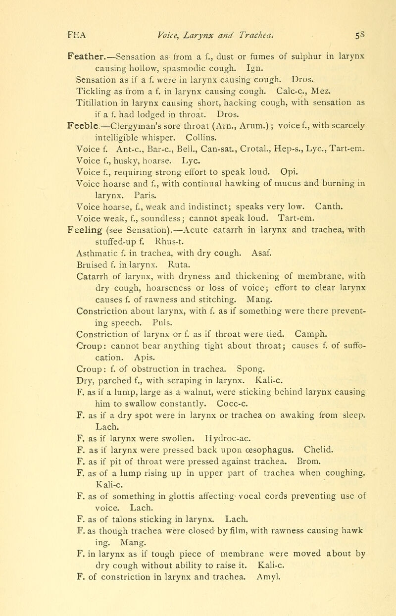 Feather.—Sensation as from a f., dust or fumes of sulphur in larynx causing hollow, spasmodic cough. Ign. Sensation as if a f. were in larynx causing cough. Dros. Tickling as from a f. in larynx causing cough. Calc-c, Mez. Titillation in larynx causing short, hacking cough, with sensation as if a f. had lodged in throat. Dros. Feeble,—Clergyman's sore throat (Am., Arum.); voice f., with scarcely intelligible whisper. Collins. Voice f. Ant-c, Bar-c, Bell., Can-sat., Crotal, Hep-s., Lye, Tart-em. Voice f., husky, hoarse. Lye. Voice f., requiring strong effort to speak loud. Opi. Voice hoarse and f., with continual hawking of mucus and burning in larynx. Paris. Voice hoarse, f., weak and indistinct; speaks very low. Canth. Voice weak, f., soundless; cannot speak loud. Tart-em. Feeling (see Sensation).—Acute catarrh in larynx and trachea, with stufifed-up f. Rhus-t. Asthmatic f. in trachea, with dry cough. Asaf. Bruised f. in larynx. Ruta. Catarrh of larynx, with dryness and thickening of membrane, with dry cough, hoarseness or loss of voice; effort to clear larynx causes f. of rawness and stitching. Mang. Constriction about larynx, with f. as if something were there prevent- ing speech. Puis. Constriction of larynx or f. as if throat were tied. Camph. Croup: cannot bear anything tight about throat; causes f of suffo- cation. Apis. Croup: f. of obstruction in trachea. Spong. Dry, parched f., with scraping in larynx. Kali-c. F. as if a lump, large as a walnut, were sticking behind larynx causing him to swallow constantly. Cocc-c. F. as if a dry spot were in larynx or trachea on awaking from sleep. Lach. F. as if larynx were swollen. Hydroc-ac. F. as if larynx were pressed back upon oesophagus. Chelid. F. as if pit of throat were pressed against trachea. Brom. F. as of a lump rising up in upper part of trachea when coughing. Kali-c. F. as of something in glottis affecting- vocal cords preventing use of voice. Lach. F. as of talons sticking in larynx. Lach. F. as though trachea were closed by film, with rawness causing hawk ing. Mang. F. in larynx as if tough piece of membrane were moved about by dry cough without ability to raise it. Kali-c. F. of constriction in larynx and trachea. Amyl.