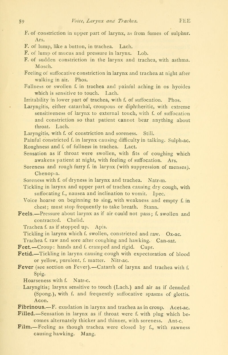 F. of constriction in upper part of larynx, as from fumes of sulphur. Ars. F. of lump, like a button, in trachea. Lach. F. of lump of mucus and pressure in larynx. Lob. F. of sudden constriction in the larynx and trachea, with asthma. Mosch. Feeling of suffocative constriction in larynx and trachea at night after walking in air. Phos. Fullness or swollen f. in trachea and painful aching in os hyoides which is sensitive to touch. Lach. Irritability in lower part of trachea, with f. of suffocation. Phos. Laryngitis, either catarrhal, croupous or diphtheritic, with extreme sensitiveness of larynx to external touch, with f. of suffocation and constriction so that patient cannot bear anything about throat. Lach. Laryngitis, with f. of constriction and soreness. Still. Painful constricted f. in larynx causing difficulty in talking. Sulph-ac. Roughness and f. of fullness in trachea. Lact. Sensation as if throat were swollen, with fits of coughing which awakens patient at night, with feeling of suffocation. Ars. Soreness and rough furry f. in larynx (with suppression of menses). Chenop-a. Soreness with f. of dryness in larynx and trachea. Natr-m. TickUng in larynx and upper part of trachea causing dry cough, with suffocating f., nausea and inclination to vomit. Ipec. Voice hoarse on beginning to sing, with weakness and empty f. in chest; must stop frequently to take breath. Stann. Feels.—Pressure about larynx as if air could not pass; f. swollen and contracted. Chelid. Trachea f. as if stopped up. Apis. Tickling in larynx which f. swollen, constricted and raw. Ox-ac. Trachea f. raw and sore after coughing and hawking. Can-sat. Feet.—Croup: hands and f. cramped and rigid. Cupr. Fetid.—Tickling in larynx causing cough with expectoration of blood or yellow, purulent, f. matter. Nitr-ac. Fever (see section on Fever).—Catarrh of larynx and trachea with f. Spig. Hoarseness with f. Natr-c. Laryngitis; larynx sensitive to touch (Lach.) and air as if denuded (Spong.), with f. and frequently suffocative spasms of glottis. Aeon. Fibrinous.—F. exudation in larynx and trachea as in croup. Acet-ac. Filled.—Sensation in larynx as if throat were f. with plug which be- comes alternately thicker and thinner, with soreness. Ant-c. Film.—Feeling as though trachea were closed by f., with rawness causing hawking. Mang.