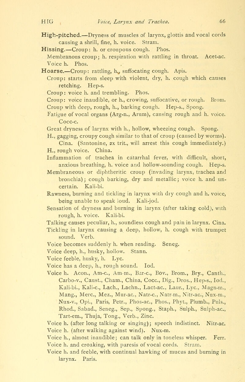 High-pitched.—Dryness of muscles of larynx, glottis and vocal cords causing a shrill, fine, h. voice. Stram. Hissing.—Croup: h. or croupous cough. Phos. Membranous croup; h. respiration with rattling in throat. Acet-ac. Voice h. Phos. Hoarse.—Croup: rattling, h.^ suffocating cough. Apis. Croup: starts from sleep with violent, dry, h. cough which causes retching. Hep-s. Croup: voice h. and trembling. Phos. Croup: voice inaudible, or h., crowing, suffocative, or rough. Brom. Croup with deep, rough, h., barking cough. Hep-s., Spong. Fatigue of vocal organs (Arg-n., Arum), causing rough and h. voice. Cocc-c. Great dryness of larynx with h., hollow, wheezing cough. Spong. H., gagging, croupy cough similar to that of croup (caused by worms). Cina. (Santonine, 2x trit., will arrest this cough immediately.) H., rough voice. China. Inflammation of trachea in catarrhal fever, with difficult, short, anxious breathing, h. voice and hollow-sounding cough. Hep-s. Membraneous or diphtheritic croup (invading larynx, trachea and bronchia); cough barking, dry and metallic; voice h. and un- certain. Kali-bi. Rawness, burning and tickling in larynx with dry cough and h. voice, being unable to speak loud. Kali-jod. Sensation of dryness and burning in larynx (after taking cold), with rough, h. voice. Kali-bi. Talking causes peculiar, h., soundless cough and pain in larynx. Cina. Tickling in larynx causing a deep, hollow, h. cough with trumpet sound. Verb. Voice becomes suddenly h. when reading. Seneg. Voice deep, h., husky, hollow. Stann. • ■ Voice feeble, husky, h. Lye. Voice has a deep, h., rough sound. lod. Voice h. Aeon., Am-c, Am-m., Bar-c, Bov., Brom., Bry., Canth., Carbo-v., Caust., Cham., China, Cocc, Dig., Dros., Hep-s., lod., Kali-bi., Kali-c, Lach., Lachn., Lact-ac, Laur., Lye, Magn-m., Mang., Merc, Mez., Mur-ac, Natr-c, Natr-m., Nitr-ac, Nux-m., Nux-v., Opi., Paris, Petr., Phos-ac, Phos., Phyt., Plumb., Puis., Rhod., Sabad., Seneg., Sep., Spong., Staph., Sulph., Sulph-ac, Tart-em., Thuja, Tong., Verb., Zinc. Voice h. (after long talking or singing); speech indistinct. Nitr-ac. Voice h. (after walking against wind). Nux-m. Voice h., almost inaudible; can talk only in toneless whisper. Ferr. Voice h. and croaking, with paresis of vocal cords. Stram. Voice h. and feeble, with continual hawking of mucus and burning in larynx. Paris.