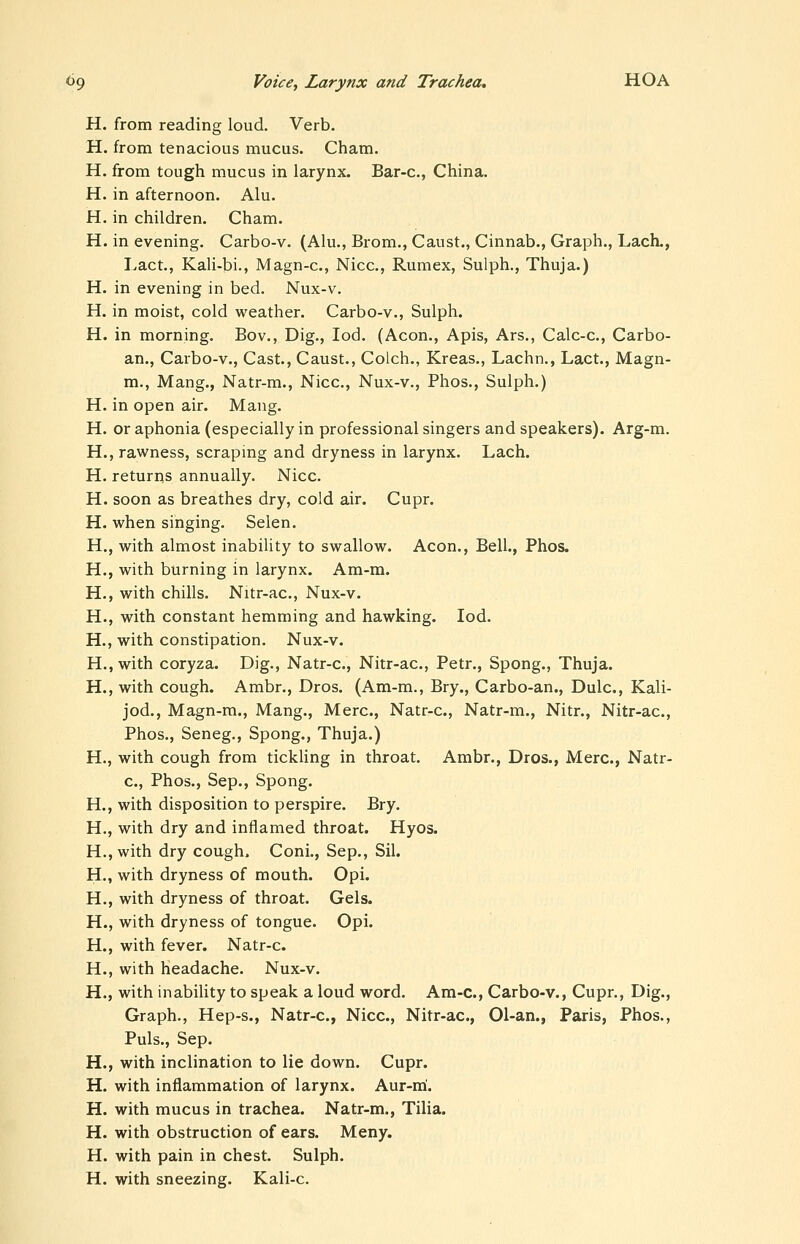 H. from reading loud. Verb. H. from tenacious mucus. Cham. H. from tough mucus in larynx. Bar-c, China. H. in afternoon. Alu. H. in children. Cham. H. in evening. Carbo-v. (Alu., Brom., Caust., Cinnab., Graph., Lach., Lact., Kali-bi., Magn-c, Nice, Rumex, Sulph., Thuja.) H. in evening in bed. Nux-v. H. in moist, cold weather. Carbo-v., Sulph. H. in morning. Bov., Dig., lod. (Aeon., Apis, Ars., Calc-c, Carbo- an., Carbo-v., Cast., Caust., Colch., Kreas., Lachn., Lact., Magn- m., Mang., Natr-m., Nice, Nux-v., Phos., Sulph.) H. in open air. Mang. H. or aphonia (especially in professional singers and speakers). Arg-m. H., rawness, scraping and dryness in larynx. Lach. H. returris annually. Nice. H. soon as breathes dry, cold air. Cupr. H. when singing. Selen. H., with almost inability to swallow. Aeon., Bell., Phos. H., with burning in larynx. Am-m. H., with chills. Nitr-ac, Nux-v. H., with constant hemming and hawking. lod. H., with constipation. Nux-v. H.,with coryza. Dig., Natr-c, Nitr-ac, Petr., Spong., Thuja. H., with cough. Ambr., Dros. (Am-m., Bry., Carbo-an., Dulc, Kali- jod., Magn-m., Mang., Merc, Natr-c, Natr-m., Nitr., Nitr-ac, Phos., Seneg., Spong., Thuja.) H,, with cough from tickhng in throat. Ambr., Dros., Merc, Natr- c, Phos., Sep., Spong. H., with disposition to perspire. Bry. H., with dry and inflamed throat. Hyos. H., with dry cough. Coni., Sep., Sil. H., with dryness of mouth. Opi. H., with dryness of throat. Gels. H., with dryness of tongue. Opi. H., with fever. Natr-c H., with headache. Nux-v. H., with inability to speak a loud word. Am-c, Carbo-v., Cupr., Dig., Graph., Hep-s., Natr-c, Nice, Nitr-ac, 01-an., Paris, Phos., Puis., Sep. H., with inclination to lie down. Cupr. H. with inflammation of larynx. Aur-m'. H. with mucus in trachea. Natr-m., Tilia. H. with obstruction of ears. Meny. H. with pain in chest. Sulph. H. with sneezing. Kali-c
