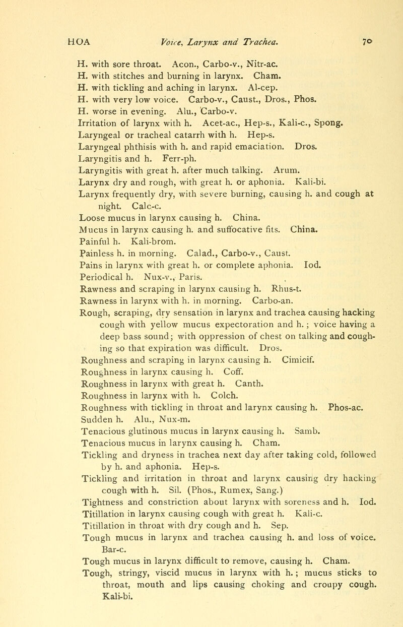 H. with sore throat. Aeon., Carbo-v., Nitr-ac. H. with stitches and burning in larynx. Cham. H. with tickling and aching in larynx. Al-cep. H. with very low voice. Carbo-v., Caust., Dros., Phos. H. worse in evening. Alu., Carbo-v. Irritation of larynx with h. Acet-ac, Hep-s., Kali-c, Spong. Laryngeal or tracheal catarrh with h. Hep-s. Laryngeal phthisis with h. and rapid emaciation. Dros. Laryngitis and h. Ferr-ph. Laryngitis with great h. after much talking. Arum. Larynx dry and rough, with great h. or aphonia. Kali-bi. Larynx frequently dry, with severe burning, causing h. and cough at night. Calc-c. Loose mucus in larynx causing h. China. Mucus in larynx causing h. and suffocative fits. China. Painful h. Kali-brom. Painless h. in morning. Calad., Carbo-v., Caust. Pains in larynx with great h. or complete aphonia. lod. Periodical h. Nux-v., Paris. Rawness and scraping in larynx causing h. Rhus-t. Rawness in larynx with h. in morning. Carbo-an. Rough, scraping, dry sensation in larynx and trachea causing hacking cough with yellow mucus expectoration and h.; voice having a deep bass sound; with oppression of chest on talking and cough- ing so that expiration was difficult. Dros. Roughness and scraping in larynx causing h. Cimicif. Roughness in larynx causing h. Coff. Roughness in larynx with great h. Canth. Roughness in larynx with h. Colch. Roughness with tickling in throat and larynx causing h. Phos-ac. Sudden h. Alu., Nux-m. Tenacious glutinous mucus in larynx causing h. Samb. Tenacious mucus in larynx causing h. Cham. Tickling and dryness in trachea next day after taking cold, followed by h. and aphonia. Hep-s. Tickling and irritation in throat and larynx causing dry hacking cough with h. Sil. (Phos., Rumex, Sang.) Tightness and constriction about larynx with soreness and h. lod. Titillation in larynx causing cough with great h. Kali-c. Titillation in throat with dry cough and h. Sep. Tough mucus in larynx and trachea causing h. and loss of voice. Bar-c. Tough mucus in larynx difficult to remove, causing h. Cham. Tough, stringy, viscid mucus in larynx with h.; mucus sticks to throat, mouth and lips causing choking and croupy cough. Kali-bi.
