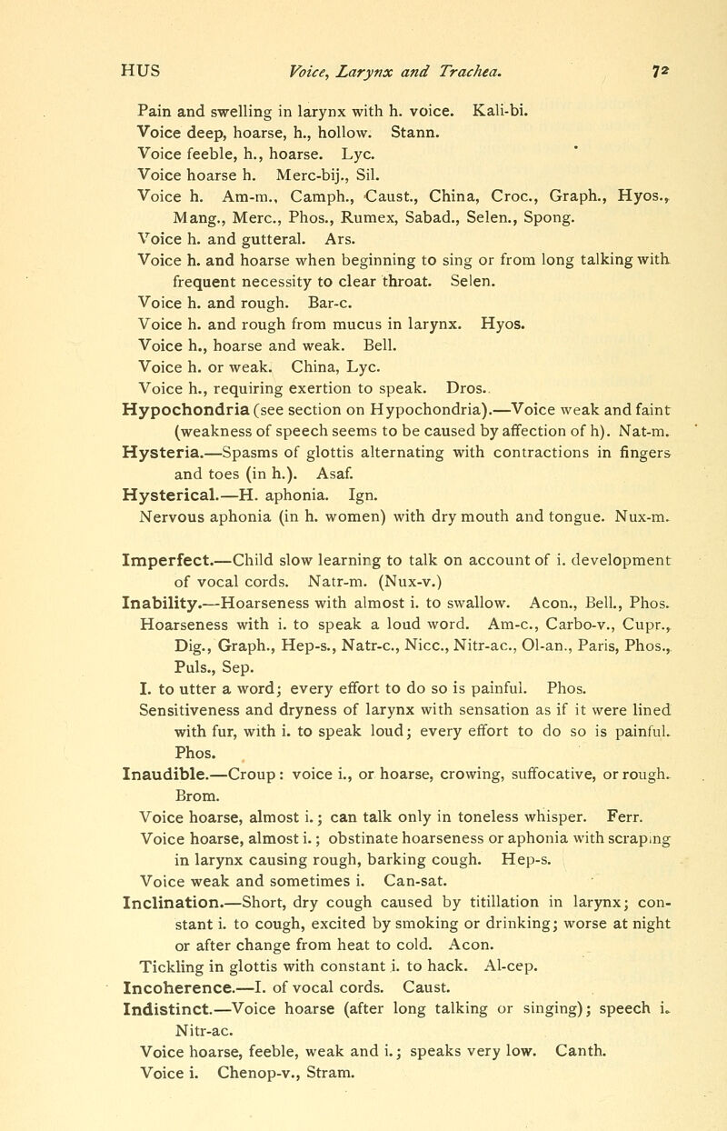 Pain and swelling in larynx with h. voice. Kali-bi. Voice deep, hoarse, h., hollow. Stann. Voice feeble, h., hoarse. Lye. Voice hoarse h. Merc-bij., Sil. Voice h. Am-m., Camph., Caust, China, Croc, Graph., Hyos.^ Mang., Merc, Phos., Rumex, Sabad., Selen., Spong. Voice h. and gutteral. Ars. Voice h. and hoarse when beginning to sing or from long talking witk frequent necessity to clear throat. Selen. Voice h. and rough. Bar-c Voice h. and rough from mucus in larynx. Hyos. Voice h., hoarse and weak. Bell. Voice h. or weak. China, Lye Voice h., requiring exertion to speak. Dros.. Hypochondria (see section on Hypochondria).—Voice weak and faint (weakness of speech seems to be caused by affection of h). Nat-m. Hysteria.—Spasms of glottis alternating with contractions in fingers and toes (in h.). Asaf. Hysterical.—H. aphonia. Ign. Nervous aphonia (in h. women) with dry mouth and tongue. Nux-m. Imperfect.—Child slow learning to talk on account of i. development of vocal cords. Natr-m. (Nux-v.) Inability.—Hoarseness with almost i. to swallow. Aeon., Bell., Phos. Hoarseness with i. to speak a loud word. Am-c, Carbo-v., Cupr., Dig., Graph., Hep-s., Natr-c, Nice, Nitr-ac, 01-an., Paris, Phos., Puis., Sep. I. to utter a word; every effort to do so is painful. Phos. Sensitiveness and dryness of larynx with sensation as if it were lined with fur, with i. to speak loud; every effort to do so is painful. Phos. Inaudible.—Croup: voice i., or hoarse, crowing, suffocative, or rough. Brom. Voice hoarse, almost i.; can talk only in toneless whisper. Ferr. Voice hoarse, almost i.; obstinate hoarseness or aphonia with scraping in larynx causing rough, barking cough. Hep-s. Voice weak and sometimes i. Can-sat. Inclination.—Short, dry cough caused by titillation in larynx; con- stant i. to cough, excited by smoking or drinking; worse at night or after change from heat to cold. Aeon. Tickling in glottis with constant i. to hack. Al-cep. Incoherence.—I. of vocal cords. Caust. Indistinct.—Voice hoarse (after long talking or singing); speech i.. Nitr-ac. Voice hoarse, feeble, weak and i.; speaks very low. Canth. Voice i. Chenop-v., Stram.