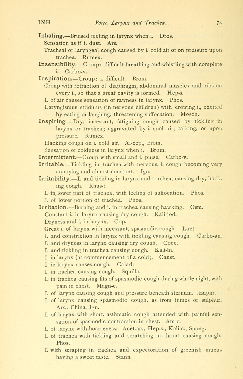 Inhaling.—Bruised feeling in larynx when i. Dros. Sensation as if i. dust. Ars. Tracheal or laryngeal cough caused by i. cold air or on pressure upon trachea. Rumex. Insensibility.—Croup: difficult breathing and whistling with complete i. Carbo-v. Inspiration.—Croup: i. difficult. Brom. Croup with retraction of diaphragm, abdominal muscles and ribs on every i., so that a great cavity is formed. Hep-s. I. of air causes sensation of rawness in larynx. Phos. Laryngismus stridulus (in nervous children) with crowing i., excited by eating or laughing, threatening suffocation. Mosch. Inspiring.—Dry, incessant, fatiguing cough caused by tickUng in larynx or trachea; aggravated by i. cool air, talking, or upon pressure. Rumex. Hacking cough on i. cold air. Al-cep., Brom. Sensation of coldness in larynx when i. Brom. Intermittent.—Croup with small and i. pulse. Carbo-v. Irritable.—Tickling in trachea with nervous, i. cough becoming very annoying and almost constant. Ign. Irritability.—I. and tickling in larynx and trachea, causing dry, hack- ing cough. Rhus-t. I. in. lower part of trachea, with feeling of suffocation. Phos. I. of lower portion of trachea. Phos. Irritation.—Burning and i. in trachea causing hawking. Osm. Constant i. in larynx causing dry cough. Kali-jod. Dryness and i. in larynx. Cop. Great i. of larynx with incessant, spasmodic cough. Lact. I. and constriction in larynx with tickling causing cough. Carbo-an. I. and dryness in larynx causing dry cough. Cocc. I. and tickling in trachea causing cough. Kali-bi. I. in larynx (at commencement of a cold). Caust. I. in larynx causes cough. Calad. I. in trachea causing cough. Squilla. I. in trachea causing fits of spasmodic cough during whole night, with pain in chest. Magn-c. I, of larynx causing cough and pressure beneath sternum. .Euphr. I. of larynx causing spasmodic cough, as from fumes of sulphur. x\rs., China, Ign. I. of larynx with short, asthmatic cough attended with painful sen- sation of spasmodic contraction in chest. Am-c. I. of larynx with hoarseness. Acet-ac, Hep-s., Kali-c, Spong. I. of trachea with tickling and scratching in throat causing cough. Phos. I. with scraping in trachea and expectoration of greenish mucus having a sweet taste. Stann.