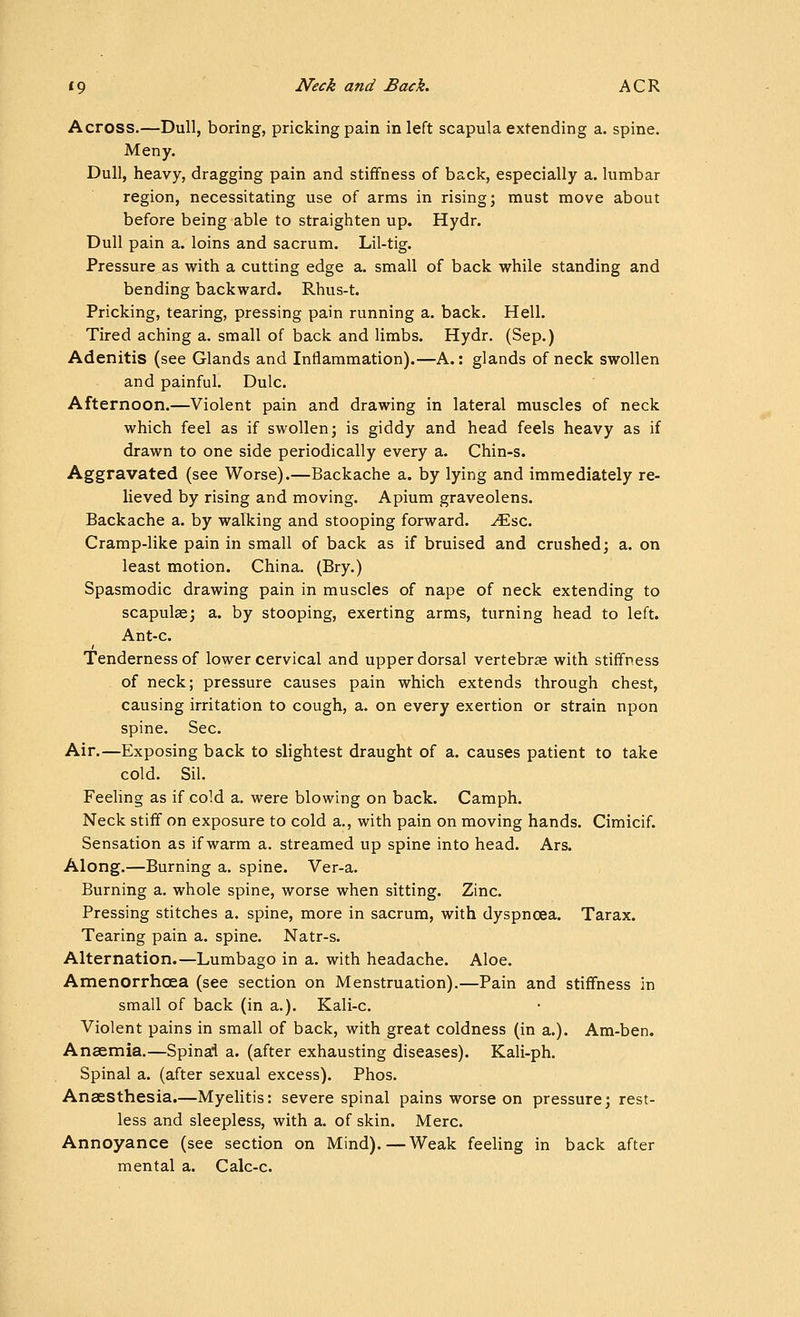 Across.—Dull, boring, pricking pain in left scapula extending a. spine. Many. Dull, heavy, dragging pain and stiffness of back, especially a. lumbar region, necessitating use of arms in rising; must move about before being able to straighten up. Hydr. Dull pain a. loins and sacrum. Lil-tig. Pressure as with a cutting edge a. small of back while standing and bending backward. Rhus-t. Pricking, tearing, pressing pain running a. back. Hell. Tired aching a. small of back and limbs. Hydr. (Sep.) Adenitis (see Glands and Inflammation).—A.: glands of neck swollen and painful. Dulc. Afternoon.—Violent pain and drawing in lateral muscles of neck which feel as if swollen; is giddy and head feels heavy as if drawn to one side periodically every a. Chin-s. Aggravated (see Worse).—Backache a. by lying and immediately re- lieved by rising and moving. Apium graveolens. Backache a. by walking and stooping forward, ^sc. Cramp-like pain in small of back as if bruised and crushed; a. on least motion. China. (Bry.) Spasmodic drawing pain in muscles of nape of neck extending to scapulae; a. by stooping, exerting arms, turning head to left. Ant-c. Tenderness of lower cervical and upper dorsal vertebrae with stiffness of neck; pressure causes pain which extends through chest, causing irritation to cough, a. on every exertion or strain upon spine. Sec. Air.—Exposing back to slightest draught of a. causes patient to take cold. Sil. Feeling as if cold a. were blowing on back. Camph. Neck stiff on exposure to cold a., with pain on moving hands. Cimicif. Sensation as if warm a. streamed up spine into head. Ars. Along.—Burning a. spine. Ver-a. Burning a. whole spine, worse when sitting. Zinc. Pressing stitches a. spine, more in sacrum, with dyspnoea. Tarax. Tearing pain a. spine. Natr-s. Alternation.—Lumbago in a. with headache. Aloe. Amenorrhcea (see section on Menstruation).—Pain and stiffness in small of back (in a.). Kali-c. Violent pains in small of back, with great coldness (in a.). Am-ben. Anaemia.—Spinai a. (after exhausting diseases). Kali-ph. Spinal a. (after sexual excess). Phos. Anaesthesia.—Myelitis: severe spinal pains worse on pressure; rest- less and sleepless, with a. of skin. Merc. Annoyance (see section on Mind).—Weak feeling in back after mental a. Calc-c.