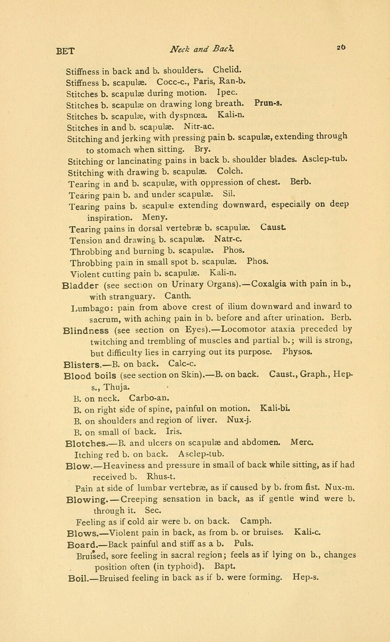 Stiffness in back and b. shoulders. Chelid. Stiffness b. scapulae. Cocc-c, Paris, Ran-b. Stitches b. scapulae during motion. Ipec. Stitches b. scapulae on drawing long breath. Prun-3. Stitches b. scapulae, with dyspnoea. Kali-n. Stitches in and b. scapulae. Nitr-ac. Stitching and jerking with pressing pain b. scapulae, extending through to stomach when sitting. Bry. Stitching or lancinating pains in back b. shoulder blades. Asclep-tub. Stitching with drawing b. scapulae. Colch. Tearing in and b. scapulae, with oppression of chest. Berb. Tearing pain b. and under scapulae. Sil. Tearing pains b. scapulse extending downward, especially on deep inspiration. Meny. Tearing pains in dorsal vertebrae b. scapulae. Caust Tension and drawing b. scapulae. Natr-c. Throbbing and burning b. scapulae. Phos. Throbbing pain in small spot b. scapulae. Phos. Violent cutting pain b. scapulae. Kali-n. Bladder (see section on Urinary Organs).—Coxalgia with pain in b., with stranguary. Canth. I^umbaoo: pain from above crest of ilium downward and inward to sacrum, with aching pain in b. before and after urination. Berb. Blindness (see section on Eyes).—Locomotor ataxia preceded by twitching and trembling of muscles and partial b.; will is strong, but difficulty lies in carrying out its purpose. Physos. Blisters.—B. on back. Calc-c. Blood boils (see section on Skin).—B. on back. Caust., Graph., Hep- s., Thuja. B. on neck. Carbo-an. B. on right side of spine, painful on motion. Kali-bL B. on shoulders and region of liver. Nux-j. B. on small of back. Iris. Blotches.—B. and ulcers on scapulae and abdomen. Merc Itching red b. on back. Asclep-tub. Blo^Ar.—Heaviness and pressure in small of back while sitting, as if had received b. Rhus-t. Pain at side of lumbar vertebrae, as if caused by b, from fist. Nux-m. Blowing. — Creeping sensation in back, as if gentle wind were b. through it. Sec. Feeling as if cold air were b, on back. Camph. Blows.—Violent pain in back, as from b. or bruises. Kali-c Board.—Back painful and stiff as a b. Puis. Bruised, sore feeUng in sacral region; feels as if lying on b., changes position often (in typhoid). Bapt. Boil.—Bruised feeling in back as if b. were forming. Hep-s.