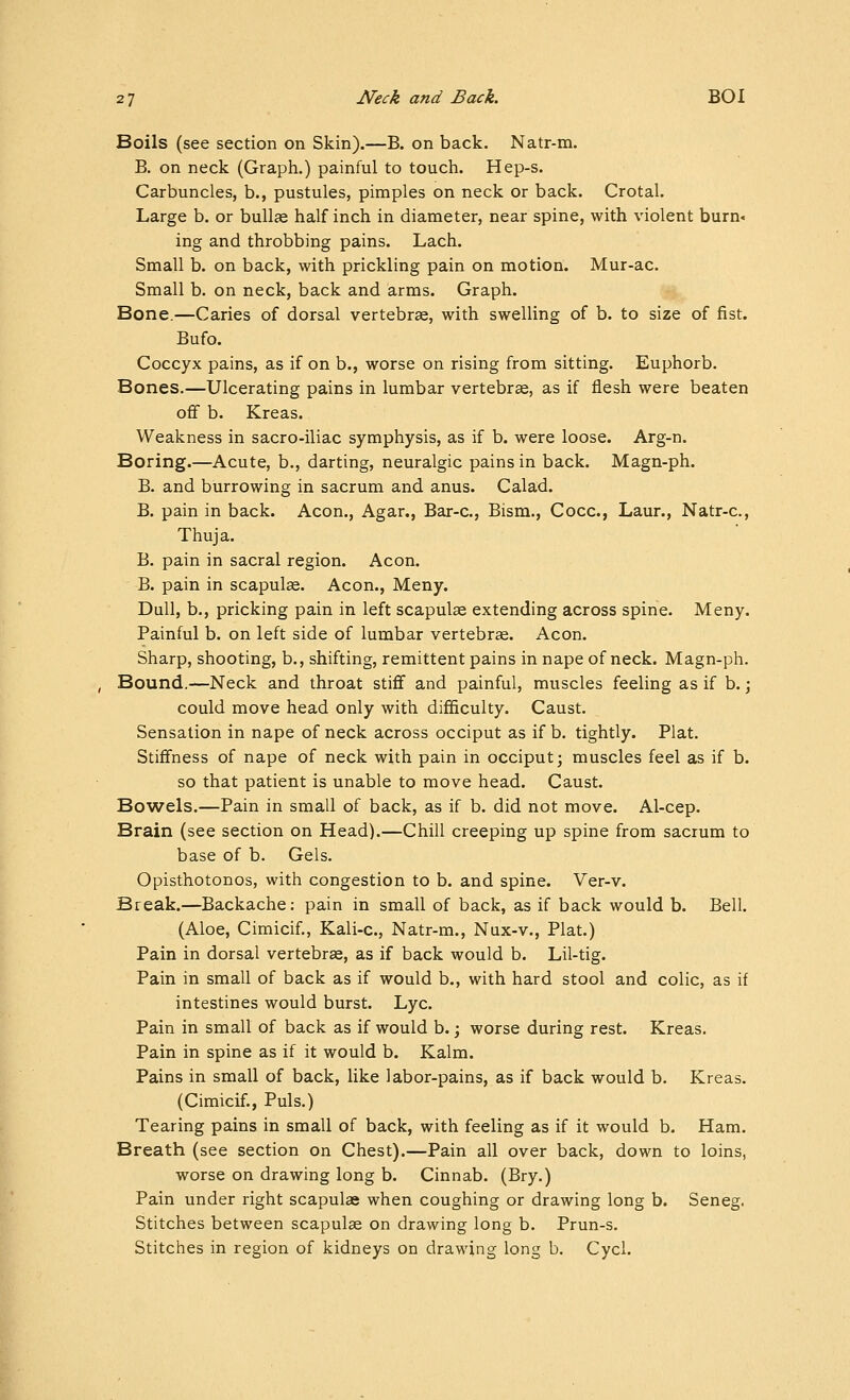 Boils (see section on Skin).—B. on back. Natr-m. B. on neck (Graph.) painful to touch. Hep-s. Carbuncles, b., pustules, pimples on neck or back. Crotal. Large b. or bullte half inch in diameter, near spine, with violent burn< ing and throbbing pains. Lach. Small b. on back, with prickling pain on motion. Mur-ac. Small b. on neck, back and arms. Graph. Bone.—Caries of dorsal vertebrae, with swelling of b. to size of fist. Bufo. Coccyx pains, as if on b., worse on rising from sitting. Euphorb. Bones.—Ulcerating pains in lumbar vertebrae, as if flesh were beaten ofif b. Kreas. Weakness in sacro-iliac symphysis, as if b. were loose. Arg-n. Boring.—Acute, b., darting, neuralgic pains in back. Magn-ph. B. and burrowing in sacrum and anus. Calad. B. pain in back. Aeon., Agar., Bar-c, Bism., Cocc, Laur., Natr-c, Thuja. B. pain in sacral region. Aeon. B. pain in scapulae. Aeon., Meny. Dull, b., pricking pain in left scapulae extending across spine. Meny. Painful b. on left side of lumbar vertebrae. Aeon. Sharp, shooting, b., shifting, remittent pains in nape of neck. Magn-ph, Bound.—Neck and throat stiff and painful, muscles feeling as if b.; could move head only with difficulty. Caust. Sensation in nape of neck across occiput as if b. tightly. Plat. Stiffness of nape of neck with pain in occiput; muscles feel as if b. so that patient is unable to move head. Caust. Bowels.—Pain in small of back, as if b. did not move. Al-cep. Brain (see section on Head).—Chill creeping up spine from sacrum to base of b. Gels. Opisthotonos, with congestion to b. and spine. Ver-v. Break.—Backache: pain in small of back, as if back would b. Bell. (Aloe, Cimicif., Kali-c, Natr-m., Nux-v., Plat.) Pain in dorsal vertebras, as if back would b. Lil-tig. Pain in small of back as if would b., with hard stool and colic, as if intestines would burst. Lye. Pain in small of back as if would b. \ worse during rest. Kreas. Pain in spine as if it would b. Kalm. Pains in small of back, like labor-pains, as if back would b. Kreas. (Cimicif., Puis.) Tearing pains in small of back, with feeling as if it would b. Ham. Breath (see section on Chest).—Pain all over back, down to loins, worse on drawing long b. Cinnab. (Bry.) Pain under right scapulae when coughing or drawing long b. Seneg. Stitches between scapulae on drawing long b. Prun-s. Stitches in region of kidneys on drawing long b. Cycl.