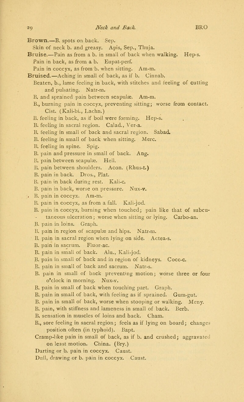 Brown.—B. spots on back. Sep. Skin of neck b. and greasy. Apis, Sep., Thuja. Bruise.—Pain as from a b. in small of back when walking. Hep-s. Pain in back, as from a b. Eupat-perf. Pain in coccyx, as from b. when sitting. Am-m. Bruised.—Aching in small of back, as if b. Cinnab. Beaten, b., lame feeling in back, with stitches and feeling of cutting and pulsating. Natr-m. B. and sprained pain between scapula. Am-m. B., burning pain in coccyx, preventing sitting; worse from contact. Cist. (Kali-bi., Lachn.) B. feeling in back, as if boil were forming. Hep-s. B. feeling in sacral region. Calad., Ver-a. B. feeling in small of back and sacral region. Sabad. B. feeling in small of back when sitting. Merc. B. feeling in spine. Spig. B. pain and pressure in small of back. Ang. B. pain between scapulae. Hell. B. pain between shoulders. Aeon. (Rhus-t.) B. pain in back. Dros., Plat, B. pain in back during rest. Kali-c. B. pain in back, worse on pressure. Nux-v. ( B. pain in coccyx. Am-m. B. pain in coccyx, as from a fall. Kali-jod. B. pain in coccyx, burning when touched; pain like that of subcu- taneous ulceration; worse when sitting or lying. Carbo-an. B. pain in loins. Graph. B. pain in region of scapulas and hips. Natr-m. B. pain in sacral region when lying on side. Actea-s. B. pain in sacrum. Fluor-ac. B. pain in small of back. Alu., Kali-jod. B. pain in small of back and in region of kidneys. Cocc-c. B. pain in small of back and sacrum. Natr-s. B. pain in small of back preventing motion; worse three or four o'clock in morning. Nux-v. B. pain in small of back when touching part. Graph. B. pain in small of back, with feeling as if sprained. Gum-gut. B. pain in small of back, worse when stooping or walking. Meny. B. pain, with stiffness and lameness in small of back. Berb. B. sensation in muscles of loins and back. Cham. B., sore feeling in sacral region; feels as if lying on board; changes position often (in typhoid). Bapt. Cramp-like pain in small of back, as if b. and crushed; aggravated on least motion. China. (Bry.) Darting or b. pain in coccyx. Caust. Dull, drawing or b. pain in coccyx. Caust.