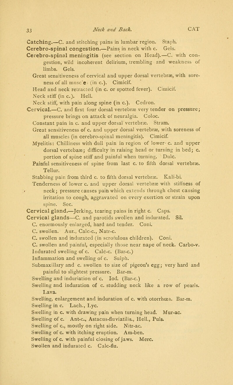 Catching.—C. and stitching pains in lumbar region. Staph. Cerebro-spinal congestion.—Pains in neck with c. Gels. Cerebro-spinal meningitis (see section on Head).—C. with con- gestion, wild incoherent delirium, trembling and weakness of limbs. Gels. Great sensitiveness of cervical and upper dorsal vertebrae, with sore- ness of all musc'e; (in c). Cimicif. Head and neck retracted (in c. or spotted fever). Cimicif. Neck stiff (in c). Hell. Neck stiff, with pain along spine (in c). Cedron. Cervical.—C. and first four dorsal vertebra very tender on pressure; pressure brings on attack of neuralgia. Coloc. Constant pain in c. and upper dorsal vertebrae. Stram. Great sensitiveness of c. and upper dorsal vertebrje, with soreness of all muscles (in cerebro-spinal meningitis). Cimicif. Myelitis: Chilliness with dull pain in region of lower- c. and upper dorsal vertebaae; difficulty in raising head or turning in bed; c. portion of spine stiff and painful when turning. Dulc. Painful sensitiveness of spine from last c. to fifth dorsal vertebrse. Tellur. Stabbing pain from third c. to fifth dorsal vertebrae. Kali-bi. Tenderness of lower c. and upper dorsal vertebrae with stiffness of neck; pressure causes pain which extends through chest causing irritation to cough, aggravated on every exertion or strain upon spine. Sec. Cervical gland.—Jerking, tearing pains in right c. Caps. Cervical glands—C. and parotids swollen and indurated. Sil. C. enormously enlarged, hard and tender. Coni. C. swollen. Aur., Calc-c, Natr-c. C. swollen and indurated (in scrofulous children). Coni. C. swollen and painful, especially those near nape of neck. Carbo-v. Indurated swelling of c. Calc-c. (Bar-c.) Inflammation and swelling of c. Sulph. Submaxillary and c. swollen to size of pigeon's egg; very hard and painful to slightest pressure. Bar-m. Swelling and induriation of c. lod. (Bar-c.) Swelling and induration of c. studding neck like a row of pearls. I,ava. Swelling, enlargement and induration of c. with otorrhoea. Bar-m. Swelling in c. Lach., Lye. Swelling in c. with drawing pain when turning head. Mur-ac. Swelling of c. Ant-c, Astacus-fluviatilis., Hell., Puis. Swelling of c, mostly on right side. Nitr-ac. Swelling of c. with itching eruption. Am-ben. Swelling of c. with painful closing of jaws. Merc. Swollen and indurated c. C ale-flu.