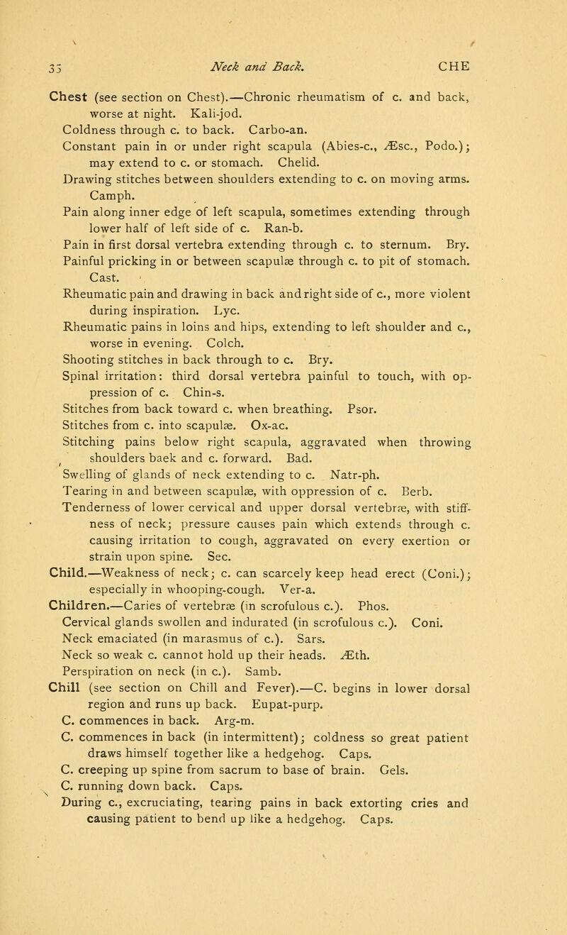 Chest (see section on Chest).—Chronic rheumatism of c. and back, worse at night. Kali-jod. Coldness through c. to back. Carbo-an. Constant pain in or under right scapula (Abies-c, ^sc, Podo.); may extend to c. or stomach, Chelid. Drawing stitches between shoulders extending to c. on moving arms. Camph. Pain along inner edge of left scapula, sometimes extending through lower half of left side of c. Ran-b. Pain in first dorsal vertebra extending through c. to sternum. Bry. Painful pricking in or between scapulae through c. to pit of stomach. Cast. Rheumatic pain and drawing in back and right side of c, more violent during inspiration. Lye. Rheumatic pains in loins and hips, extending to left shoulder and c, worse in evening. Colch. Shooting stitches in back through to c. Bry. Spinal irritation: third dorsal vertebra painful to touch, with op- pression of c. Chin-s. Stitches from back toward c. when breathing. Psor. Stitches from c. into scapulae. Ox-ac. Stitching pains below right scapula, aggravated when throwing shoulders baek and c. forward. Bad. Swelling of glands of neck extending to c. Natr-ph. Tearing in and between scapulse, with oppression of c. Berb. Tenderness of lower cervical and upper dorsal vertebrfe, with stiflf- ness of neck; pressure causes pain which extends through c. causing irritation to cough, aggravated on every exertion or strain upon spine. Sec. Child.—Weakness of neck; c. can scarcely keep head erect (Coni.); especially in whooping-cough. Ver-a. Children.—Caries of vertebrce (in scrofulous c). Phos. Cervical glands swollen and indurated (in scrofulous c). Coni. Neck emaciated (in marasmus of c). Sars. Neck so weak c. cannot hold up their heads, ^th. Perspiration on neck (in c). Samb. Chill (see section on Chill and Fever).—C. begins in lower dorsal region and runs up back. Eupat-purp. C. commences in back. Arg-m. C. commences in back (in intermittent); coldness so great patient draws himself together like a hedgehog. Caps. C. creeping up spine from sacrum to base of brain. Gels. C. running down back. Caps. During c, excruciating, tearing pains in back extorting cries and causing patient to bend up like a hedgehog. Caps.