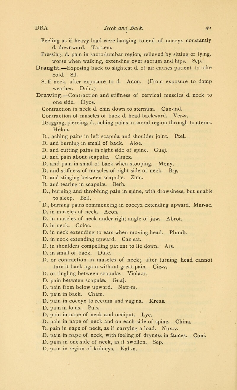 Feeling as if heavy load were hanging to end of coccyx constantly d. downward. Tart-em. Pressing, d. pain in sacro-lumbar region, relieved by sitting or lying, worse when walking, extending over sacrum and hips. Sep. Draught.—Exposing back to slightest d. of air causes patient to take cold. Sil. Stiff neck, after exposure to d. Aeon. (From exposure to damp weather. Dulc.) Drawing.—Contraction and stiffness of cervical muscles d. neck to one side. Hyos. Contraction in neck d. chin down to sternum. Can-ind. Contraction of muscles of back d. head backward. Ver-v. Dragging, piercing, d., aching pains in sacral region through to uterus. H elon. D., aching pains in left scapula and shoulder joint. Ptel. D. and burning in small of back. Aloe. D. and cutting pains in right side of spine. Guaj. D. and pain about scapulae. Cimex. D. and pain in small of back when stooping. Meny. D. and stiffness of muscles of right side of neck. Bry. D. and stinging between scapulae. Zinc. D. and tearing in scapulge. Berb. D., burning and throbbing pain in spine, with drowsiness, but unable to sleep. Bell. D., burning pains commencing in coccyx extending upward. Mur-ac. D. in muscles of neck. Aeon. D. in muscles of neck under right angle of jaw. Abrot. D. in neck. Coloc. D. in neck extending to ears when moving head. Plumb. D. in neck extending upward. Can-sat. D. in shoulders compelling patient to lie down. Ars. D. in small of back. Dulc. D. or contraction -in muscles of neck; after turning head cannot turn it back again without great pain. Cic-v. D. or tingling between scapulae. Viola-tr. D. pain between scapulae. Guaj. D. pain from below upward. Natr-m. D. pain in back. Cham. D. pain in coccyx to rectum and vagina. Kreas. D. pain in loins. Puis. D. pain in nape of neck and occiput. Lye. D. pain in nape of neck and on each side of spine. China. D. pain in nape of neck, as if carrying a load. Nux-v. D. pain in nape of neck, with feeling of dryness in fauces. Coni. D. pain in one side of neck, as if swollen. Sep. D. pain in region of kidneys. Kali-n.