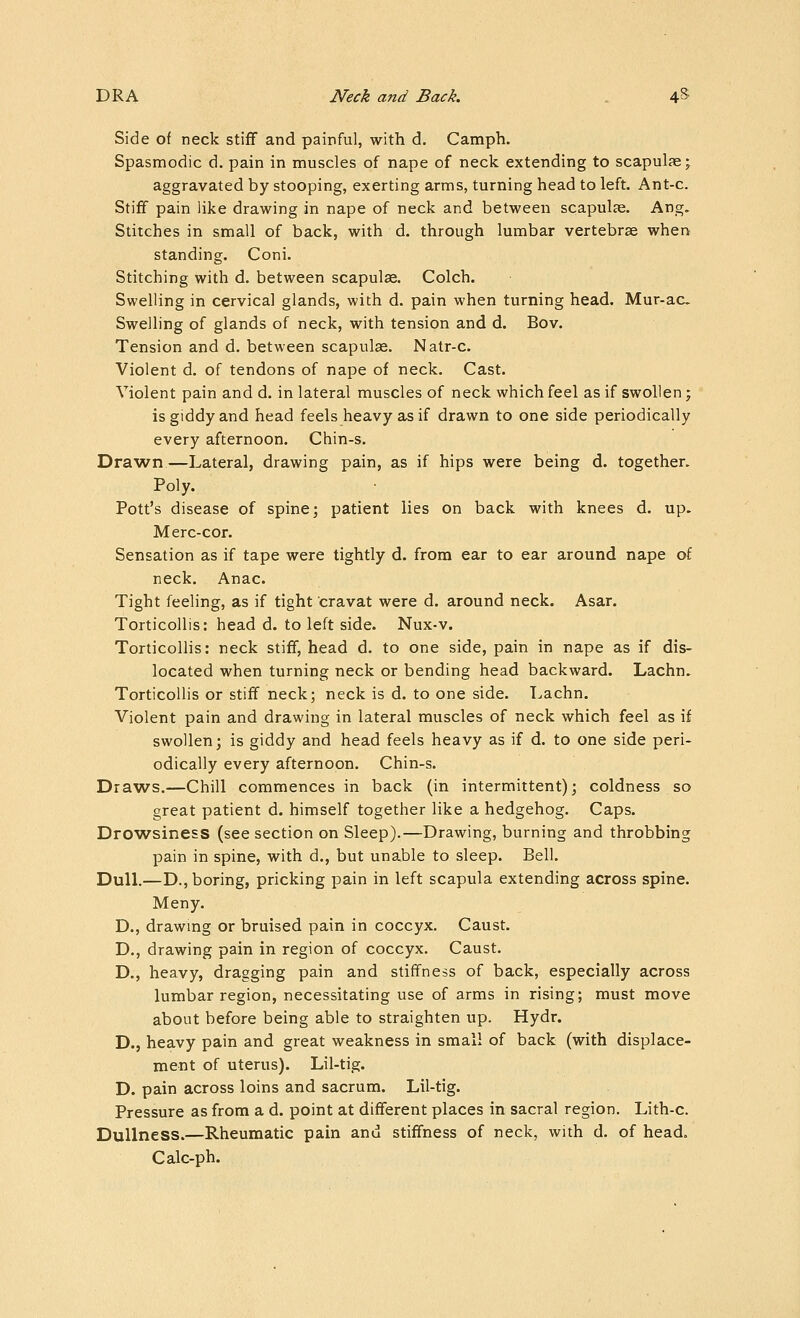 Side of neck stiff and painful, with d. Camph. Spasmodic d. pain in muscles of nape of neck extending to scapulae; aggravated by stooping, exerting arms, turning head to left. Ant-c. Stiff pain like drawing in nape of neck and between scapulae. Ang. Stitches in small of back, with d. through lumbar vertebrae when standing. Coni. Stitching with d. between scapulse. Colch. Swelling in cervical glands, with d. pain when turning head. Mur-ac Swelling of glands of neck, with tension and d. Bov. Tension and d. between scapulae. Natr-c. Violent d. of tendons of nape of neck. Cast. Violent pain and d. in lateral muscles of neck which feel as if swollen j is giddy and head feels heavy as if drawn to one side periodically every afternoon. Chin-s. Drawn—Lateral, drawing pain, as if hips were being d. together. Poly. Pott's disease of spine; patient lies on back with knees d. up. Merc-cor. Sensation as if tape were tightly d. from ear to ear around nape of neck. Anac. Tight feeling, as if tight cravat were d. around neck. Asar. Torticollis: head d. to left side. Nux-v. Torticollis: neck stiff, head d. to one side, pain in nape as if dis- located when turning neck or bending head backward. Lachn. Torticollis or stiff neck; neck is d. to one side. Lachn. Violent pain and drawing in lateral muscles of neck which feel as if swollen; is giddy and head feels heavy as if d. to one side peri- odically every afternoon. Chin-s. Draws.—Chill commences in back (in intermittent); coldness so great patient d. himself together like a hedgehog. Caps. Drowsiness (see section on Sleep).—Drawing, burning and throbbing pain in spine, with d., but unable to sleep. Bell. Dull.—D., boring, pricking pain in left scapula extending across spine. Meny. D., drawing or bruised pain in coccyx. Caust. D., drawing pain in region of coccyx. Caust. D., heavy, dragging pain and stiffness of back, especially across lumbar region, necessitating use of arms in rising; must move about before being able to straighten up. Hydr. D., heavy pain and great weakness in small of back (with displace- ment of uterus). Lil-tig. D. pain across loins and sacrum. Lil-tig. Pressure as from a d. point at different places in sacral region. Lith-c. Dullness.—Rheumatic pain and stiffness of neck, with d. of head. Calc-ph.