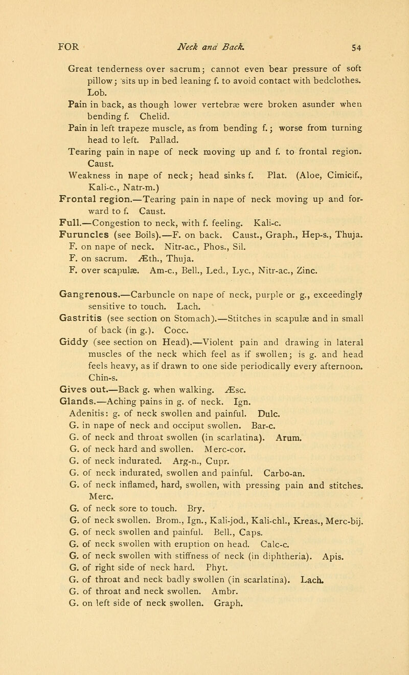 Great tenderness over sacrum; cannot even bear pressure of soft pillow; sits up in bed leaning f. to avoid contact with bedclothes. Lob. Pain in back, as though lower vertebrse were broken asunder when bending f. Chelid. Pain in left trapeze muscle, as from bending f.; worse from turning head to left. Pall ad. Tearing pain in nape of neck moving up and f. to frontal region. Caust. Weakness in nape of neck; head sinks f. Plat. (Aloe, Cimicif.^ Kali-c, Natr-m.) Frontal region.—Tearing pain in nape of neck moving up and for- ward to f. Caust. Full.—Congestion to neck, with f. feeling. Kali-c. Furuncles (see Boils).—F. on back. Caust., Graph., Hep-s., Thuja. F. on nape of neck. Nitr-ac, Phos., Sil. F. on sacrum, ^th.. Thuja. F. over scapulae. Am-c, Bell., Led., Lye, Nitr-ac, Zinc. Gangrenous.—Carbuncle on nape of neck, purple or g., exceedingly sensitive to touch. Lach. Gastritis (see section on Stomach}.—Stitches in scapula and in small of back (in g.). Cocc. Giddy (see section on Head).—Violent pain and drawing in lateral muscles of the neck which feel as if swollen; is g. and head feels heavy, as if drawn to one side periodically every afternoon. Chin-s. Gives out.—Back g. when walking, ^sc. Glands.—Aching pains in g. of neck. Ign. Adenitis: g. of neck swollen and painful. Dulc. G. in nape of neck and occiput swollen. Bar-c. G. of neck and throat swollen (in scarlatina). Arum. G. of neck hard and swollen. Merc-cor. G. of neck indurated. Arg-n., Cupr. G. of neck indurated, swollen and painful. Carbo-an. G. of neck inflamed, hard, swollen, with pressing pain and stitches. Merc. G. of neck sore to touch. Bry. G. of neck swollen. Brom., Ign., Kali-jod., Kali-chL, Kreas., Merc-bij. G. of neck swollen and painful. Bell., Caps. G. of neck swollen with eruption on head. Calc-c. G. of neck swollen with stiffness of neck (in diphtheria). Apis. G. of right side of neck hard. Phyt. G. of throat and neck badly swollen (in scarlatina). Lach. G. of throat and neck swollen. Ambr. G. on left side of neck swollen. Graph.