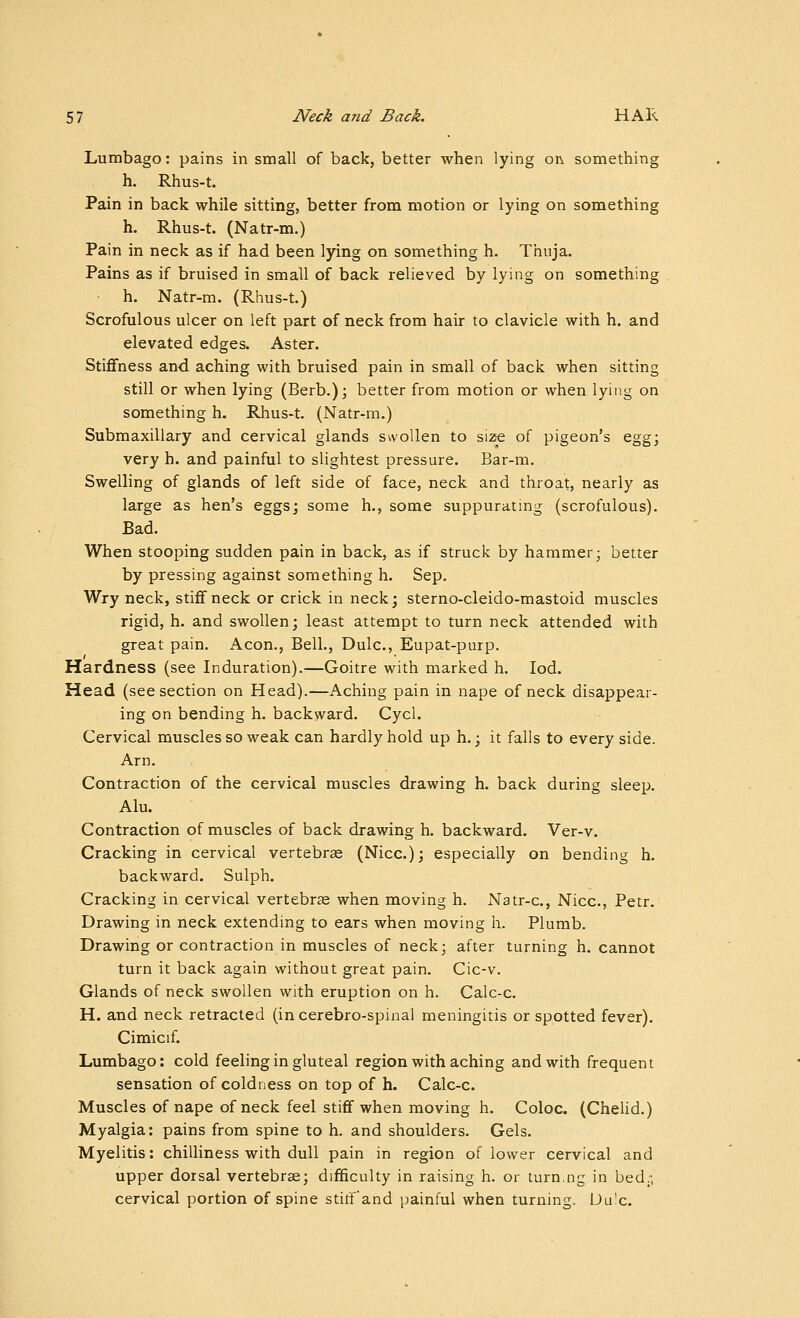 Lumbago: pains in small of back, better when lying oi\ something h. Rhus-t. Pain in back while sitting, better from motion or lying on something h. Rhus-t. (Natr-m.) Pain in neck as if had been lying on something h. Thuja. Pains as if bruised in small of back relieved by lying on something h. Natr-m. (Rhus-t.) Scrofulous ulcer on left part of neck from hair to clavicle with h. and elevated edges. Aster. Stififness and aching with bruised pain in small of back when sitting still or when lying (Berb.); better from motion or when lying on something h. Rhus-t. (Natr-m.) Submaxillary and cervical glands swollen to size of pigeon's egg; very h. and painful to slightest pressure. Bar-m. Swelling of glands of left side of face, neck and throat, nearly as large as hen's eggs; some h., some suppurating (scrofulous). Bad. When stooping sudden pain in back, as if struck by hammer; better by pressing against something h. Sep. Wry neck, stiflf neck or crick in neck; sterno-cleido-mastoid muscles rigid, h. and swollen; least attempt to turn neck attended with great pain. Aeon., Bell., Dulc, Eupat-purp. Hardness (see Induration).—Goitre with marked h. lod. Head (see section on Head).—Aching pain in nape of neck disappear- ing on bending h. backward. Cycl. Cervical muscles so weak can hardly hold up h.; it falls to every side. Arn. Contraction of the cervical muscles drawing h. back during sleep. Alu. Contraction of muscles of back drawing h. backward. Ver-v. Cracking in cervical vertebras (Nice); especially on bending h. backward. Sulph. Cracking in cervical vertebrse when moving h. Natr-c, Nice, Petr. Drawing in neck extending to ears when moving h. Plumb. Drawing or contraction in muscles of neck; after turning h. cannot turn it back again without great pain. Cic-v. Glands of neck swollen with eruption on h. Calc-c. H. and neck retracted (incerebro-spinal meningitis or spotted fever). Cimicif. Lumbago: cold feeling in gluteal region with aching and with frequent sensation of coldness on top of h. Calc-c. Muscles of nape of neck feel stiff when moving h. Coloc. (CheUd.) Myalgia: pains from spine to h. and shoulders. Gels. Myelitis: chilliness with dull pain in region of lower cervical and upper dorsal vertebrae; difficulty in raising h. or turn.ng in bed;; cervical portion of spine stiff'and painful when turning. Uu'c.