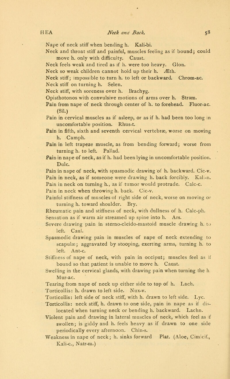 Nape of neck stiff when bending h. Kali-bi. Neck and throat stiff and painful, muscles feeling as if bound; could move h. only with difficulty. Caust. Neck feels weak and tired as if h. were too heavy. Glon. Neck so weak children cannot hold up their h. ^th. Neck stiflf; impossible to turn h. to left or backward. Chrom-ac. Neck stiff on turning h. Selen. Neck stiff, with soreness over h. Brachyg. Opisthotonos with convulsive motions of arms over h. Stram. Pain from nape of neck through center of h. to forehead. Fluor-ac. (Sil.) Pain in cervical muscles as if asleep, or as if h. had been too long in uncomfortable position. Rhus-t. Pain in fifth, sixth and seventh cervical vertebrae, worse on moving h. Camph. Pain in left trapeze muscle, as from bending forward; worse from turning h. to left. Pallad. Pain in nape of neck, as if h. had been lying in uncomfortable position. Dulc. Pain in nape of neck, with spasmodic drawing of h. backward. Cic-v. Pain in neck, as if someone were drawing h. back forcibly. Kali-n. Pain in neck on turning h., as if tumor would protrude. Calc-c. Pain in neck when throwing h. back. Cic-v. Painful stiffness of muscles of right side of neck, worse on moving or turning h. toward shoulder. Bry. Rheumatic pain and stiffness of neck, with dullness of h. Calc-ph. Sensation as if warm air streamed up spine into h. Ars. Severe drawing pain in sterno-cleido-mastoid muscle drawing h. to left. Caul. Spasmodic drawing pain in muscles of nape of neck extending to scapulae; aggravated by stooping, exerting arms, turning h. to left. Ant-c. Stiffness of nape of neck, with pain in occiput; muscles feel as if bound so that patient is unable to move h. Caust. Swelling in the cervical glands, with drawing pain when turning the h. Mur-ac. Tearing from nape of neck up either side to top of h. Lach. Torticollis: h. drawn to left side. Nux-v. TorticoUis: left side of neck stiff, with h. drawn to left side. Lye. Torticollis: neck stiff, h. drawn to one side, pain in nape as if dis- located when turning neck or bending h. backward. Lachn. Violent pain and drawing in lateral muscles of neck, which feel as if swollen; is giddy and h. feels heavy as if drawn to one side periodically every afternoon. Chin-s. Weakness in nape of neck; h. sinks forward Plat. (Aloe, Cimicif.; Kali-c, Natr-m.)