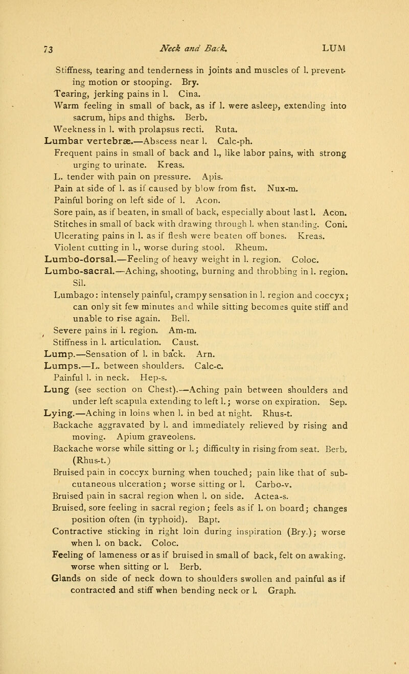 Stiffness, tearing and tenderness in joints and muscles of 1. prevent- ing motion or stooping. Bry. Tearing, jerking pains in 1. Cina. Warm feeling in small of back, as if 1. were asleep, extending into sacrum, hips and thighs. Berb. Weakness in 1. with prolapsus recti. Ruta. Lumbar vertebrae.—Abscess near 1, Calc-ph. Frequent pains in small of back and 1., like labor pains, with strong urging to urinate. Kreas. L. tender with pain on pressure. Apis. Pain at side of 1. as if caused by blow from fist. Nux-m. Painful boring on left side of 1. Aeon. Sore pain, as if beaten, in small of back, especially about last 1. Acon. Stitches in small of back with drawing through 1. when standing. Coni. Ulcerating pains in 1. as if flesh were beaten off bones. Kreas. Violent cutting in 1., worse during stool. Rheum. Lumbo-dorsal.—Feeling of heavy weight in 1. region. Coloc. Lumbo-sacral.—Aching, shooting, burning and throbbing in 1. region. Sil. Lumbago: intensely painful, crampy sensation in 1. region and coccyx j can only sit few minutes and while sitting becomes quite stiff and unable to rise again. Bell. Severe pains in I. region. Am-m. Stiffness in 1. articulation. Caust. Lump.—Sensation of 1. in back. Arn. Lumps.—T^. between shoulders. Calc-c. Painful 1. in neck. Hep-s. Lung (see section on Chest).—Aching pain between shoulders and under left scapula extending to left 1.; worse on expiration. Sep. Lying.—Aching in loins when 1. in bed at night. Rhus-t. Backache aggravated by 1. and immediately relieved by rising and moving. Apium graveolens. Backache worse while sitting or 1. j difficulty in rising from seat. Berb. (Rhus-t.) Bruised pain in coccyx burning when touched; pain like that of sub- cutaneous ulceration; worse sitting or 1. Carbo-v. Bruised pain in sacral region when 1. on side. Actea-s. Bruised, sore feeling in sacral region; feels as if 1. on board; changes position often (in typhoid). Bapt. Contractive sticking in right loin during inspiration (Bry.); worse when 1. on back. Coloc. Feeling of lameness or as if bruised in small of back, felt on awaking, worse when sitting or 1. Berb. Glands on side of neck down to shoulders swollen and painful as if contracted and stiff when bending neck or 1. Graph.