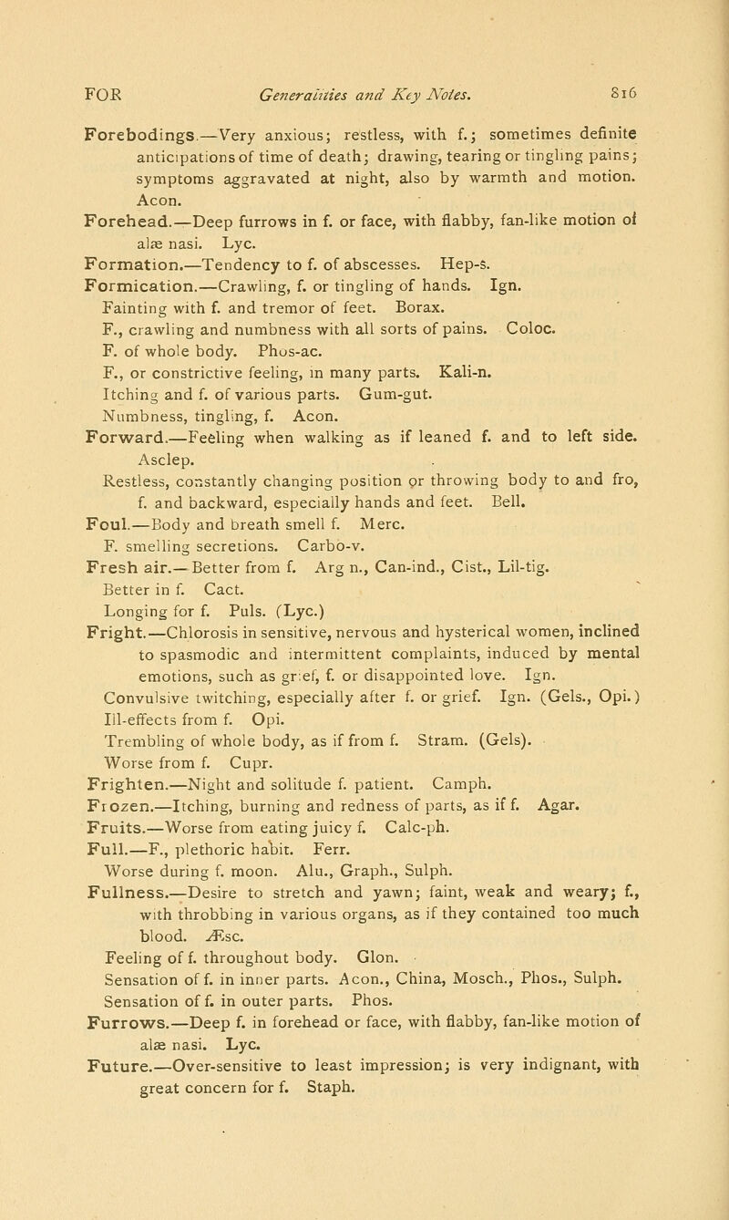 Forebodings.—Very anxious; restless, with f.; sometimes definite anticipations of time of death; drawing, tearing or tinghng pains; symptoms aggravated at night, also by warmth and motion. Aeon. Forehead.—Deep furrows in f. or face, with flabby, fan-like motion oi alae nasi. Lye. Formation.—Tendency to f. of abscesses. Hep-s. Formication.—Crawling, f. or tingling of hands. Ign. Fainting with f. and tremor of feet. Borax. F,, crawling and numbness with all sorts of pains. Coloc. F. of whole body. Phos-ac. F., or constrictive feeling, m many parts. Kali-n. Itching and f. of various parts. Gum-gut. Numbness, tingling, f. Aeon. Forward.—Feeling when walking as if leaned f. and to left side. Asclep. Restless, constantly changing position or throwing body to and fro, f. and backward, especially hands and feet. Bell. Foul.—Body and breath smell f. Merc. F. smelling secretions. Carbo-v. Fresh air.—^Better from f. Arg n., Can-ind., Cist., Lil-tig. Better in f. Cact. Longing for f. Puis. (Lye.) Fright.—Chlorosis in sensitive, nervous and hysterical women, inclined to spasmodic and intermittent complaints, induced by mental emotions, such as gr;ef, f. or disappointed love. Ign. Convulsive twitching, especially after f. or grief. Ign. (Gels., Opi.) Ill-effects from f. Opi. Trembling of whole body, as if from f. Stram. (Gels). Worse from f. Cupr. Frighten.—Night and solitude f. patient. Camph. Frozen.—Itching, burning and redness of parts, as iff. Agar. Fruits.—Worse from eating juicy f. Calc-ph. Full.—F., plethoric ha\)it. Ferr. Worse during f. moon. Alu., Graph., Sulph. Fullness.—Desire to stretch and yawn; faint, weak and weary; f., with throbbing in various organs, as if they contained too much blood, ^.sc. Feeling of f. throughout body. Glon. Sensation off. in inner parts. Aeon., China, Mosch., Phos., Sulph. Sensation of f. in outer parts. Phos. Furrows.—Deep f. in forehead or face, with flabby, fan-like motion of alse nasi. Lye. Future.—Over-sensitive to least impression; is very indignant, with great concern for f. Staph.