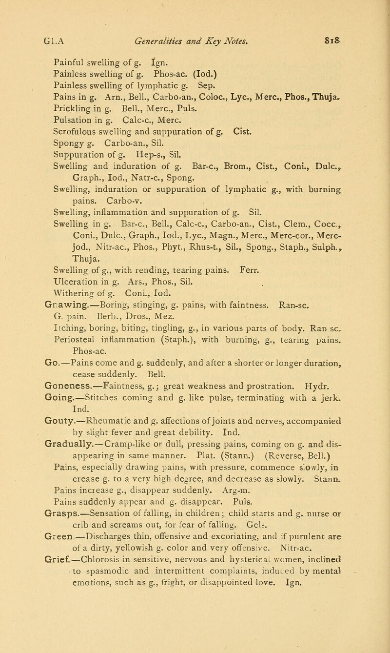 Painful swelling of g. Ign. Painless swelling of g. Phos-ac. (lod.) Painless swelling of lymphatic g. Sep. Pains in g. Am., Bell., Carbo-an., Coloc, Lye, Merc, Phos., Thuja^ Prickling in g. Bell., Merc, Puis. Pulsation in g. Calc-c, Merc Scrofulous swelling and suppuration of g. Cist. Spongy g. Carbo-an., Sil. Suppuration of g. Hep-s., Sil. Swelling and induration of g. Bar-c, Brom., Cist., Coni., Dulc.,^ Graph., lod., Natr-c, Spong. Swelling, induration or suppuration of lymphatic g., with burning pains. Carbo-v. Swelling, inflammation and suppuration of g. Sil. Swelling in g. Bar-c, Bell., Calc-c, Carbo-an., Cist., Clem., Cocc.y Coni., Dulc, Graph., lod., Lye, Magn., Merc, Merc-cor., Merc- jod., Nitr-ac, Phos., Phyt., Rhus-t., Sil., Spong., Staph., Sulph., Thuja. Swelling of g., with rending, tearing pains. Ferr. Ulceration in g. Ars., Phos., Sil. Withering of g. Coni., lod. Gnawing.—Boring, stinging, g. pains, with faintness. Ran-sc G. pain. Berb., Pros., Mez. Itching, boring, biting, tingling, g., in various parts of body. Ran sc Periosteal inflammation (Staph.), with burning, g., tearing pains.. Phos-ac. Go.—Pains come and g. suddenly, and after a shorter or longer duration, cease suddenly. Bell. Goneness.—Faintness, g.; great weakness and prostration. Hydr, Going.—Stitches coming and g. like pulse, terminating with a jerk. Ind. Gouty.—Rheumatic and g. affections of joints and nerves, accompanied by slight fever and great debility. Ind. Gradually.—Cramp-like or dull, pressing pains, coming on g. and dis- appearing in same manner. Plat. (Stann.) (Reverse, Bell.) Pains, especially drawing pains, with pressure, commence slowly, in crease g. to a very high degree, and decrease as slowly. Stann. Pains increase g., disappear suddenly. Arg-m. Pains suddenly appear and g. disappear. Puis. Grasps.—Sensation of falling, in children; child starts and g. nurse or crib and screams out, for fear of falling. Gels. Green.—Discharges thin, offensive and excoriating, and if purulent are of a dirty, yellowish g. color and very offens:ve. Nitr-ac. Grief.—Chlorosis in sensitive, nervous and hysterical women, inclined to spasmodic and interijiittent complaints, induced by mental emotions, such as g., fright, or disappointed love. Ign.