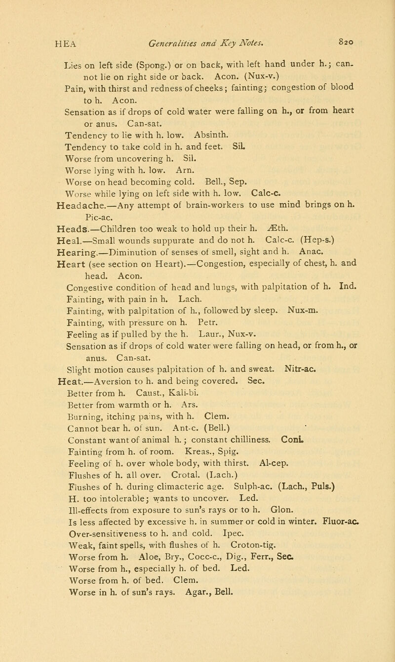 Lies on left side (Spong.) or on back, with left hand under h.; can. not lie on right side or back. Aeon. (Nux-v.) Pain, with thirst and redness of cheeks; fainting; congestion of blood to h. Aeon, Sensation as if drops of cold water were falling on h., or from heart or anus. Can-sat. Tendency to lie with h. low. Absinth. Tendency to take cold in h. and feet. SiL Worse from uncovering h. Sil. Worse lying with h. low. Arn. Worse on head becoming cold. Bell., Sep. Worse while lying on left side with h. low. Calc-C. Headache.—Any attempt of brain-workers to use mind brings on h. Pic-ac. Heads.—Children too weak to hold up their h. ^th. Heal.—Small wounds suppurate and do not h. Calc-c. (Hep-s.) Hearing..—Diminution of senses of smell, sight and h, Anac. Heart (see section on Heart).—Congestion, especially of chest, h. and head. Aeon. Congestive condition of head and lungs, with palpitation of h. Ind. Fainting, with pain in h. Lach. Fainting, with palpitation of h., followed by sleep. Nux-m. Fainting, with pressure on h. Petr. Feeling as if pulled by the h. Laur., Nux-v. Sensation as if drops of cold water were falling on head, or from h., or anus. Can-sat. Slight motion causes palpitation of h. and sweat. Nitr-ac. Heat.—Aversion to h. and being covered. Sec. Better from h. Caust., Kali-bi. Better from warmth or h. Ars. Burning, itching pains, with h. Clem. Cannot bear h. of sun. Ant-c. (Bell.) Constant want of animal h.; constant chilliness. ConL Fainting from h. of room. Kreas., Spig. Feeling of h. over whole body, with thirst. Al-cep. Flushes of h. all over. Crotal. (Lach.) Flushes of h. during climacteric age. Sulph-ac. (Lach., Puis.) H. too intolerable; wants to uncover. Led. Ill-effects from exposure to sun's rays or to h. Glon. Is less affected by excessive h. in summer or cold in winter. Fluor-ac Over-sensitiveness to h. and cold. Ipec. Weak, faint spells, with flushes of h. Croton-tig. Worse from h. Aloe, Bry., Cocc-c, Dig., Ferr., Sec. Worse from h., especially h. of bed. Led. Worse from h. of bed. Clem. Worse in h. of sun's rays. Agar., Bell.