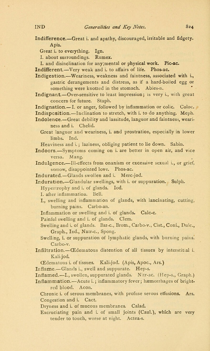 Indifference.—Great i. and apathy, discouraged, irritable and fidgety. Apis. Great i. to everything. Ign. I. about surroundings. Rumex. I. and disinclination for any;mental or physical work. Fic-ac. Indifferent.—Very weak and i. to affairs of life. Phos-ac. Indigestion.—^Weariness, weakness and faintness, associated with i., gastric derangements and distress, as if a hard-boiled egg or something were knotted in the stomach. Abies-n. Indignant.—Over-sensitive to least impression; is very i., with great concern for future. Staph. Indignation.—I. or anger, followed by inflammation or colic. Coloc. Indisposition.—Inclination to stretch, with i. to do anything. Meph. Indolence.—Great debility and lassitude, languor and faintness, weari- ness and i. Chelid. Great languor and weariness, i. and prostration, especially in lower limbs. Ind. Heaviness and i.; laziness, obliging patient to lie down. Sabin. Indoors.—Symptoms coming on i. are better in open air, and vice versa. Mang. Indulgence.—Ill-effects from onanism or excessive sexual i., or grief, sorrow, disappointed love. Phos-ac. Indurated.—Glands swollen and i. Merc-jod. Induration.—Glandular swellings, with i. or suppuration. Sulph. Hypertrophy and i. of glands. lod. I. after inflammation. Bell. I., swelling and inflammation of glands, with lancinating, cutting, burning pains. Carbo-an. Inflammation or swelling and i. of glands. Calc-c. Painful swelling and i. of glands. Clem. Swelling and i. of glands. Bar-c, Brom., Carbo-v., Cist., Coni., Dulc, Graph., Ind., Natr-c, Spong. Swelling, i. or suppuration of lymphatic glands, with burning pains. Carbo-v. Infiltration.—(Edematous distention of all tissues by interstitial i, Kalijod. CEdematous i. of tissues. Kali-jod. (Apis, Apoc, Ars.) Irifiame.—Glands i., swell and suppurate. Hep-s. Inflamed.—I., swollen, suppurated glands. Nitr-ac. (Hep-s., Graph.) Inflammation.—Acute i.; inflammatory fever; hsemorrhages of bright- red blood. Aeon. Chronic i. of serous membranes, with profuse serous etfusions. Ars. Congestion and i. Cact. Dryness and i. of mucous membranes. Calad. Excruciating pain and i. of small joints (Caul.), which are very tender to touch, worse at night. Actea-s.