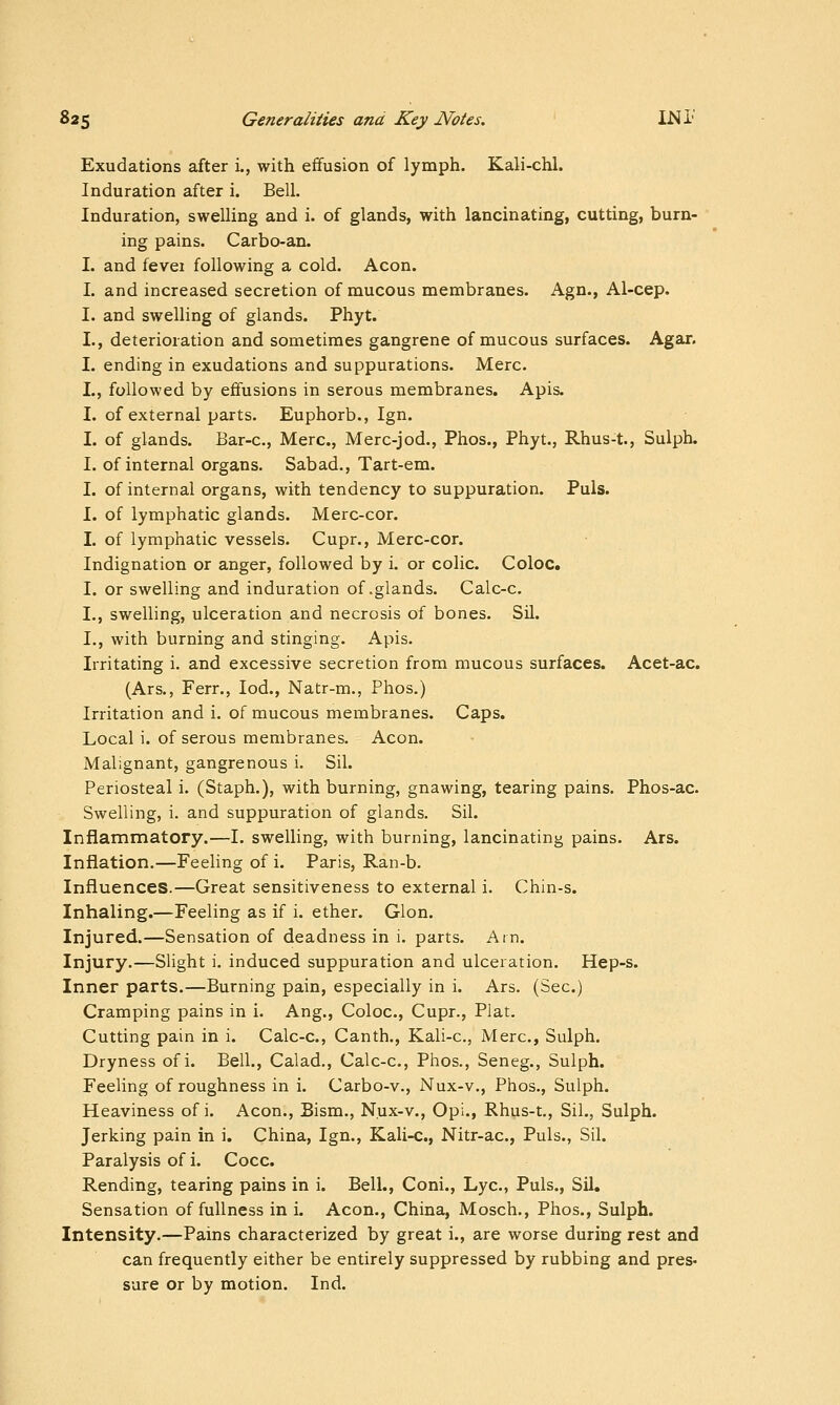 Exudations after i., with effusion of lymph. Kali-chl. Induration after i. Bell. Induration, swelling and i. of glands, with lancinating, cutting, burn- ing pains. Carbo-an. I. and i^SQi following a cold. Aeon. I. and increased secretion of mucous membranes. Agn., Al-cep. I. and swelling of glands. Phyt. L, deterioration and sometimes gangrene of mucous surfaces. Agar. I. ending in exudations and suppurations. Merc. I., followed by effusions in serous membranes. Apis. I. of external parts. Euphorb., Ign. I. of glands. Bar-c, Merc, Merc-jod., Phos., Phyt., Rhus-t., Sulph. I. of internal organs. Sabad., Tart-em. I. of internal organs, with tendency to suppuration. Puis. I. of lymphatic glands. Merc-cor. I. of lymphatic vessels. Cupr., Merc-cor. Indignation or anger, followed by i. or colic. Coloc. I. or swelling and induration of .glands. Calc-c. I., swelling, ulceration and necrosis of bones. Sil. I., with burning and stinging. Apis. Irritating i. and excessive secretion from mucous surfaces. Acet-ac. (Ars., Ferr., lod., Natr-m., Phos.) Irritation and i. of mucous membranes. Caps. Local i. of serous membranes. Aeon. Malignant, gangrenous i. Sil. Periosteal i. (Staph.), with burning, gnawing, tearing pains. Phos-ac. Swelling, i. and suppuration of glands. Sil. Inflammatory.—I. swelling, with burning, lancinating pains. Ars. Inflation.—Feeling of i. Paris, Ran-b. Influences.—Great sensitiveness to external i. Chin-s. Inhaling.—Feeling as if i. ether. Glon. Injured.—Sensation of deadness in i. parts. Am. Injury.—Slight i. induced suppuration and ulceration. Hep-s. Inner parts.—Burning pain, especially in i. Ars. (Sec.) Cramping pains in i. Aug., Coloc, Cupr., Plat. Cutting pain in i. Calc-c, Canth., Kali-c, Merc, Sulph. Dryness of i. Bell., Calad., Calc-c, Phos., Seneg., Sulph. Feeling of roughness in i. Carbo-v., Nux-v., Phos., Sulph. Heaviness of i. Aeon., Bism., N.ux-v., Opi., Rhus-t,, Sil., Sulph. Jerking pain in i. China, Ign., Kali-c, Nitr-ac, Puis., Sil. Paralysis of i. Cocc Rending, tearing pains in i. Bell., Coni., Lye, Puis., Sil. Sensation of fullness in i. Aeon., China, Mosch., Phos., Sulph. Intensity.—Pains characterized by great i., are worse during rest and can frequently either be entirely suppressed by rubbing and pres- sure or by motion. Ind.