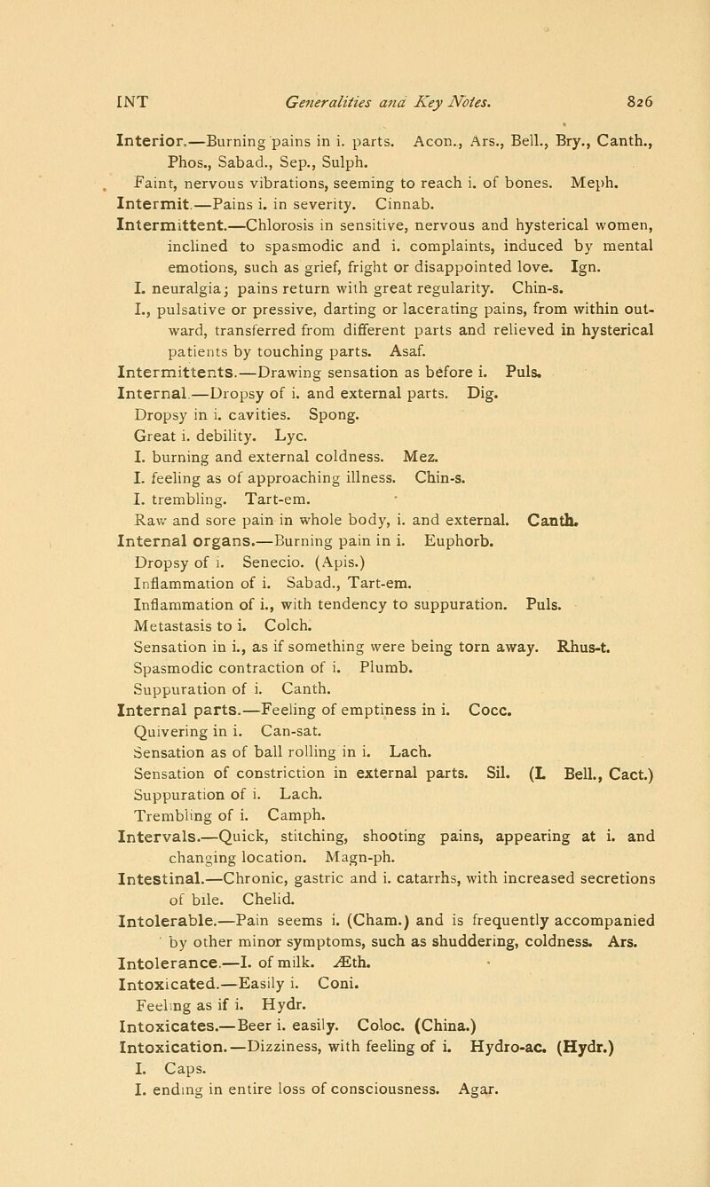 Interior,—Burning pains in i. parts. Aeon., Ars., Bell., Bry., Canth., Phos., Sabad., Sep., Sulph. Faint, nervous vibrations, seeming to reach i. of bones. Meph. Intermit.—Pains i. in severity. Cinnab. Intermittent.—Chlorosis in sensitive, nervous and hysterical women, inclined to spasmodic and i. complaints, induced by mental emotions, such as grief, fright or disappointed love. Ign. I. neuralgia; pains return with great regularity. Chin-s. L, pulsative or pressive, darting or lacerating pains, from within out- ward, transferred from different parts and relieved in hysterical patients by touching parts. Asaf. Intermittents.—Drawing sensation as before i. Puis. Internal.—Dropsy of i. and external parts. Dig. Dropsy in i. cavities. Spong. Great i. debility. Lye. I. burning and external coldness. Mez. I. feeling as of approaching illness. Chin-s. I. trembling. Tart-em. Raw and sore pain in whole body, i. and external. Canth. Internal organs.—Burning pain in i. Euphorb. Dropsy of 1. Seneeio. (Apis.) Inflammation of i. Sabad., Tart-em. Inflammation of i., with tendency to suppuration. Puis. Metastasis to i. Colch. Sensation in i., as if something were being torn away. Rhus-t. Spasmodic contraction of i. Plumb. Suppuration of i. Canth. Internal parts.—Feeling of emptiness in i. Cocc. Quivering in i. Can-sat. Sensation as of ball rolling in i. Lach. Sensation of constriction in external parts. Sil. (L Bell., Cact.) Suppuration of i. Laeh. Tremblmg of i. Camph. Intervals.—Quick, stitching, shooting pains, appearing at i. and changing location. Magn-ph. Intestinal.—Chronic, gastric and i. catarrhs, with increased secretions of bile. Chelid. Intolerable,—Pain seems i. (Cham.) and is frequently accompanied by other minor symptoms, such as shuddering, coldness. Ars. Intolerance.—I. of milk. .^th. Intoxicated.—Easily i. Coni. Feeling as if i. Hydr. Intoxicates.—Beer i. easily. Coloc. (China.) Intoxication.—Dizziness, with feeling of i. Hydro-ac (Hydr.) I. Caps. I. ending in entire loss of consciousness. Agar.