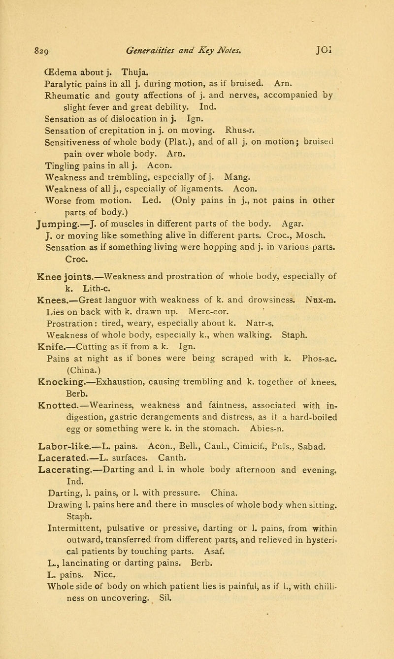 CEdema about j. Thuja. Paralytic pains in all j. during motion, as if bruised. Arn. Rheumatic and gouty aflfections of j. and nerves, accompanied by slight fever and great debility. Ind. Sensation as of dislocation in j. Ign. Sensation of crepitation in j. on moving. Rhus-r. Sensitiveness of whole body (Plat.), and of all j. on motion; bruised pain over whole body. Arn. Tingling pains in all j. Aeon. Weakness and trembling, especially of j. Mang. Weakness of all j., especially of ligaments. Aeon. Worse from motion. Led. (Only pains in j., not pains in other parts of body.) Jumping.—J. of muscles in different parts of the body. Agar. J. or moving like something alive in different parts. Croc, Mosch. Sensation as if something living were hopping and j. in various parts. Croc. Knee joints.—Weakness and prostration of whole body, especially of k. Lith-c. Knees.—Great languor with weakness of k. and drowsiness. Nux-m. Lies on back with k. drawn up. Merc-cor. Prostration: tired, weary, especially about k. Natr-s. Weakness of whole body, especially k., when walking. Staph. Knife.—Cutting as if from a k. Ign. Pains at night as if bones were being scraped with k. Phos-ac. (China.) Knocking.—Exhaustion, causing trembling and k. together of knees. Berb. Knotted.—Weariness, weakness and faintness, associated with in- digestion, gastric derangements and distress, as if a hard-boiled egg or something were k. in the stomach. Abies-n. Labor-like.—L. pains. Aeon,, Bell., Caul., Cimicif., Puis., Sabad. Lacerated.—L. surfaces. Canth. Lacerating.—Darting and 1. in whole body afternoon and evening. Ind. Darting, 1. pains, or 1. with pressure. China. Drawing 1. pains here and there in muscles of whole body when sitting. Staph. Intermittent, pulsative or pressive, darting or 1. pains, from within outward, transferred from different parts, and relieved in hysteri- cal patients by touching parts. Asaf. L., lancinating or darting pains. Berb. L. pains. Nice. Whole side of body on which patient lies is painful, as if 1., with chilli- ness on uncovering. Sil.