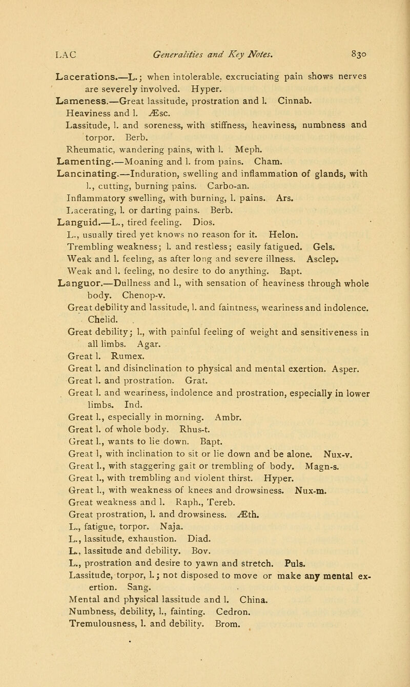 Lacerations.—L.; when intolerable, excruciating pain shows nerves are severely involved. Hyper. Lameness.—Great lassitude, prostration and 1. Cinnab. Heaviness and 1. tEsc. Lassitude, 1. and soreness, with stiffness, heaviness, numbness and torpor. Berb. Rheumatic, wandering pains, with 1. Meph. Lamenting.—Moaning and 1. from pains. Cham. Lancinating.—Induration, swelling and inflammation of glands, with 1., cutting, burning pains. Carbo-an. Inflammatory swelling, with burning, 1. pains. Ars. I^acerating, 1. or darting pains. Berb. Languid.—L., tired feeling. Dios. L., usually tired yet knows no reason for it. Helon. Trembling weakness; 1. and restless; easily fatigued. Gels. Weak and 1. feehng, as after long and severe illness. Asclep. Weak and 1. feeling, no desire to do anything. Bapt. Languor.—Dullness and 1., with sensation of heaviness through whole body. Chenop-v. Great debility and lassitude, 1. and faintness, weariness and indolence. Chelid. Great debility; 1., with painful feeling of weight and sensitiveness in all limbs. Agar. Great 1. Rumex. Great 1. and disinclination to physical and mental exertion. Asper. Great 1. and prostration. Grat. Great 1. and weariness, indolence and prostration, especially in lower limbs. Ind. Great 1., especially in morning. Ambr. Great 1. of whole body. Rhus-t. Great 1., wants to lie down. Bapt. Great 1, with inclination to sit or lie down and be alone. Nux-v. Great 1., with staggering gait or trembling of body. Magn-s. Great 1., with trembling and violent thirst. Hyper. Great 1., with weakness of knees and drowsiness. Nux-m. Great weakness and 1. Raph., Tereb. Great prostration, 1. and drowsiness, -^th. L., fatigue, torpor. Naja. L., lassitude, exhaustion. Diad. L., lassitude and debility. Bov. L., prostration and desire to yawn and stretch. Puis. Lassitude, torpor, 1.; not disposed to move or make any mental ex- ertion. Sang. Mental and physical lassitude and 1. China. Numbness, debility, 1., fainting. Cedron. Tremulousness, 1. and debility. Brom.