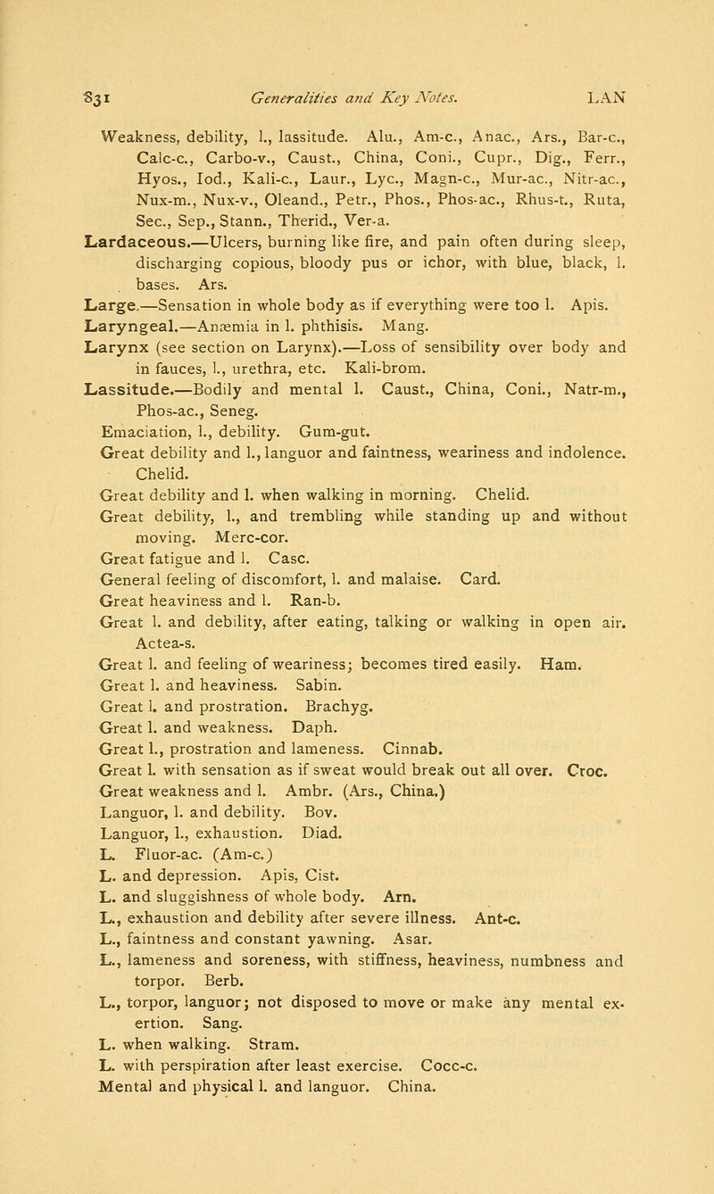Weakness, debility, 1., lassitude. Alu., Am-c, Anac, Ars., Bar-c, Calc-c, Carbo-v., Caust., China, Coni., Cupr., Dig., Ferr., Hyos., lod., Kali-c, Laur., Lye, Magn-c, Mur-ac, Nitr-ac, Nux-m., Nux-v., Oleand., Petr., Phos., Phos-ac, Rhus-t., Ruta, Sec, Sep., Stann., Therid., Ver-a. Lardaceous.—Ulcers, burning like fire, and pain often during sleep, discharging copious, bloody pus or ichor, with blue, black, 1. bases. Ars. Large.—Sensation in whole body as if everything were too 1. Apis. Laryngeal.—Anaemia in 1. phthisis. Mang. Larynx (see section on Larynx).—Loss of sensibility over body and in fauces, l, urethra, etc. Kali-brom. Lassitude.—Bodily and mental 1. Caust., China, Coni., Natr-m., Phos-ac, Seneg. Emaciation, 1., debility. Gum-gut. Great debility and 1., languor and faintness, weariness and indolence. Chelid. Great debility and 1. when walking in morning. Chelid. Great debility, 1., and trembling while standing up and without moving. Merc-cor. Great fatigue and 1. Case. General feeling of discomfort, 1. and malaise. Card. Great heaviness and 1. Ran-b. Great 1. and debility, after eating, talking or walking in open air. Actea-s. Great 1. and feeling of weariness; becomes tired easily. Ham. Great 1. and heaviness. Sabin. Great 1. and prostration. Brachyg. Great 1. and weakness. Daph. Great 1., prostration and lameness. Cinnab. Great 1. with sensation as if sweat would break out all over. Croc. Great weakness and 1. Ambr. (Ars., China.) Languor, 1. and debility. Bov. Languor, 1., exhaustion. Diad. L. Fluor-ac (Am-c.) L. and depression. Apis, Cist. L. and sluggishness of whole body. Am. L., exhaustion and debility after severe illness. Ant-c. L., faintness and constant yawning. Asar. L., lameness and soreness, with stiffness, heaviness, numbness and torpor. Berb. L., torpor, languor; not disposed to move or make any mental ex- ertion. Sang. L. when walking. Stram. L. with perspiration after least exercise. Cocc-c. Mental and physical 1. and languor. China.