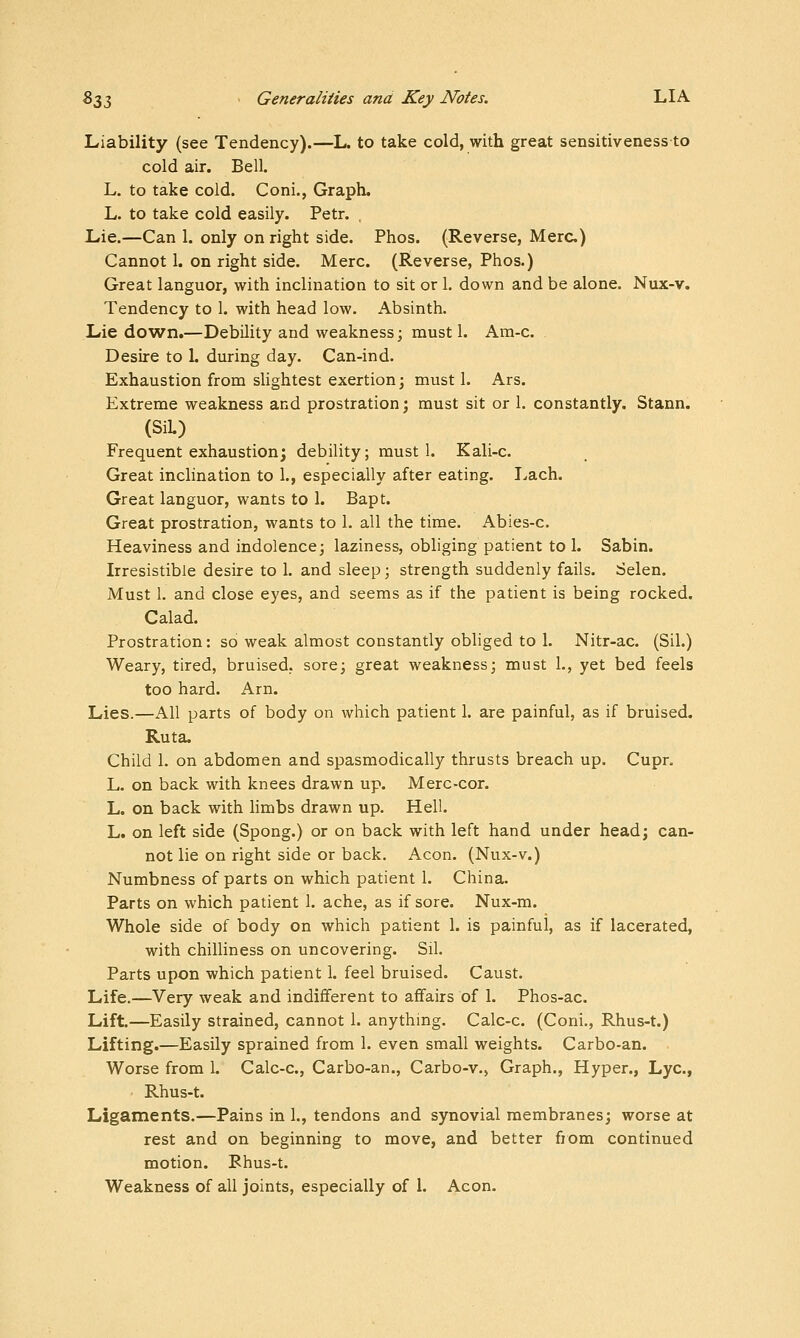 Liability (see Tendency).—L. to take cold, with great sensitivenessto cold air. Bell. L. to take cold. Coni., Graph. L. to take cold easily. Petr. , Lie.—Can 1. only on right side. Phos. (Reverse, Merc) Cannot 1. on right side. Merc. (Reverse, Phos.) Great languor, with inclination to sit or 1. down and be alone. Nux-v. Tendency to 1. with head low. Absinth. Lie down.—Debility and weakness; must 1. Ara-c. Desire to 1. during day. Can-ind. Exhaustion from shghtest exertion; must 1. Ars. Extreme weakness and prostration; must sit or 1. constantly. Stann. (SiL) Frequent exhaustion; debility; must 1. Kali-c. Great inclination to 1., especially after eating. I^ach. Great languor, wants to 1. Bapt. Great prostration, wants to 1. all the time. Abies-c. Heaviness and indolence; laziness, obliging patient to 1. Sabin. Irresistible desire to 1. and sleep; strength suddenly fails. Selen. Must 1. and close eyes, and seems as if the patient is being rocked. Calad. Prostration: so weak almost constantly obliged to 1. Nitr-ac. (Sil.) Weary, tired, bruised, sore; great weakness; must 1., yet bed feels too hard. Arn. Lies.—All parts of body on which patient 1. are painful, as if bruised. Ruta. Child 1. on abdomen and spasmodically thrusts breach up. Cupr. L. on back with knees drawn up. Merc-cor. L. on back with limbs drawn up. Hell. L. on left side (Spong.) or on back with left hand under head; can- not lie on right side or back. Aeon. (Nux-v.) Numbness of parts on which patient 1. China. Parts on which patient 1. ache, as if sore. Nux-m. Whole side of body on which patient 1. is painful, as if lacerated, with chilliness on uncovering. Sil. Parts upon which patient 1. feel bruised. Caust. Life.—Very weak and indifferent to affairs of 1. Phos-ac. Lift.—Easily strained, cannot 1. anything. Calc-c. (Coni., Rhus-t.) Lifting.—Easily sprained from 1. even small weights. Carbo-an. Worse from 1. Calc-c, Carbo-an., Carbo-v., Graph., Hyper., Lye, Rhus-t. Ligaments.—Pains in 1., tendons and synovial membranes; worse at rest and on beginning to move, and better from continued motion. Rhus-t. Weakness of all joints, especially of 1. Aeon.