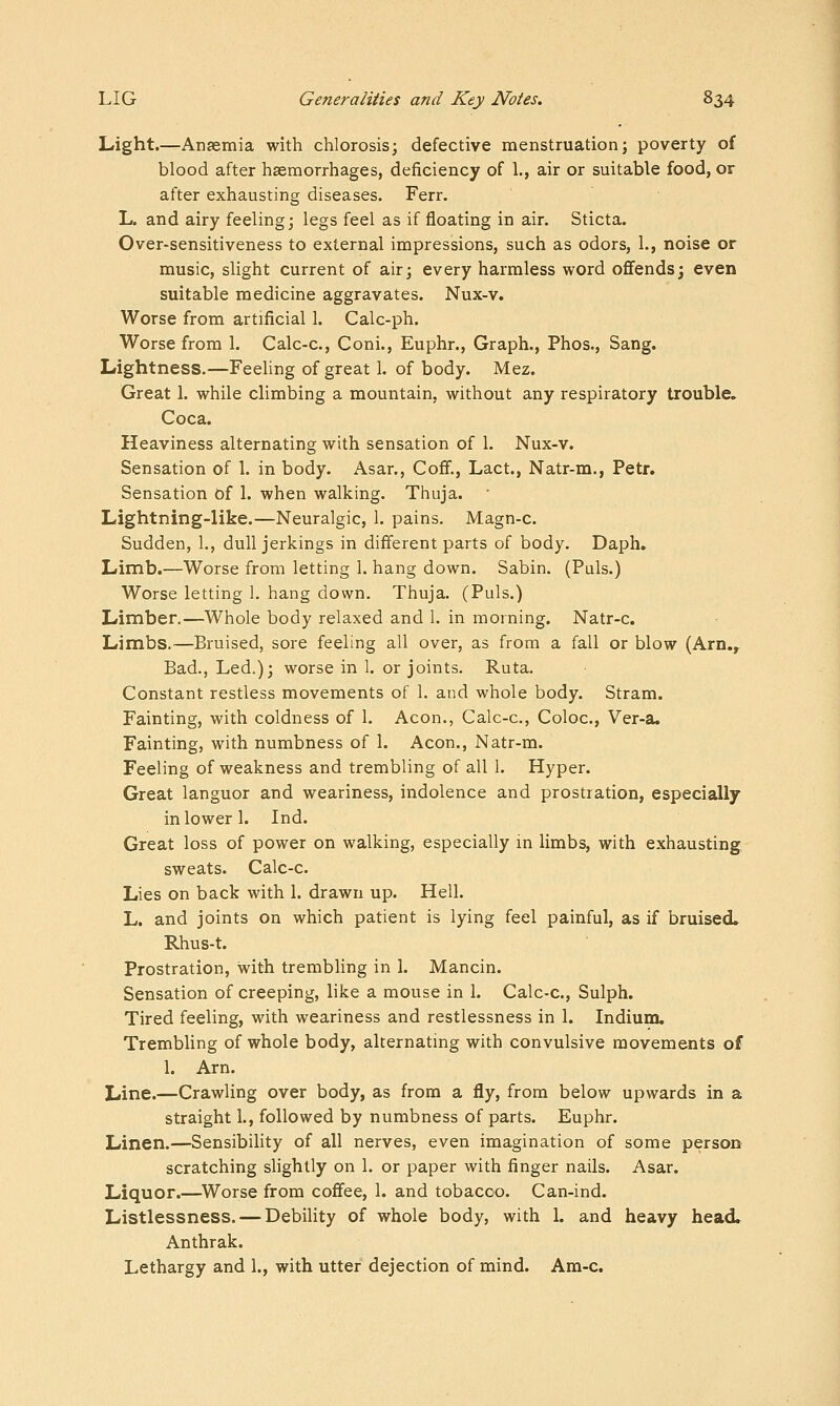 Light.—Anaemia with chlorosis; defective menstruation; poverty of blood after haemorrhages, deficiency of 1., air or suitable food, or after exhausting diseases. Ferr. L. and airy feeling; legs feel as if floating in air. Sticta. Over-sensitiveness to external impressions, such as odors, 1., noise or music, slight current of air; every harmless word offends; even suitable medicine aggravates. Nux-v. Worse from artificial 1. Calc-ph. Worse from 1. Calc-c, Coni., Euphr., Graph., Phos., Sang. Lightness.—Feehng of great 1. of body. Mez. Great 1. while climbing a mountain, without any respiratory trouble. Coca. Heaviness alternating with sensation of 1. Nux-v. Sensation of 1. in body. Asar., CojBF., Lact., Natr-m., Petr. Sensation of 1. when walking. Thuja. Lightning-like.—Neuralgic, 1. pains. Magn-c. Sudden, 1., dull jerkings in different parts of body. Daph. Limb.—Worse from letting 1. hang down. Sabin. (Puis.) Worse letting 1. hang down. Thuja. (Puis.) Limber.—Whole body relaxed and 1. in morning. Natr-c. Limbs.—Bruised, sore feeling all over, as from a fall or blow (Arn.,- Bad., Led.); worse in 1. or joints. Ruta. Constant restless movements of 1. and whole body. Stram. Fainting, with coldness of 1. Aeon., Calc-c, Coloc, Ver-a. Fainting, with numbness of 1. Aeon., Natr-m. Feeling of weakness and trembling of all 1. Hyper. Great languor and weariness, indolence and prostration, especially in lower 1. Ind. Great loss of power on walking, especially m limbs, with exhausting sweats. Calc-c. Lies on back with 1. drawn up. Hell. L. and joints on which patient is lying feel painful, as if bruised* Rhus-t. Prostration, with trembling in I. Mancin. Sensation of creeping, like a mouse in 1. Calc-c, Sulph. Tired feeling, with weariness and restlessness in 1. Indium. Trembling of whole body, alternating with convulsive movements of 1. Am. Line.—Crawling over body, as from a fly, from below upwards in a straight 1., followed by numbness of parts. Euphr. Linen.—Sensibility of all nerves, even imagination of some person scratching slightly on 1. or paper with finger nails. Asar. Liquor.—^Worse from coff^ee, 1. and tobacco. Can-ind. Listlessness. — Debility of whole body, with 1. and heavy head. Anthrak.