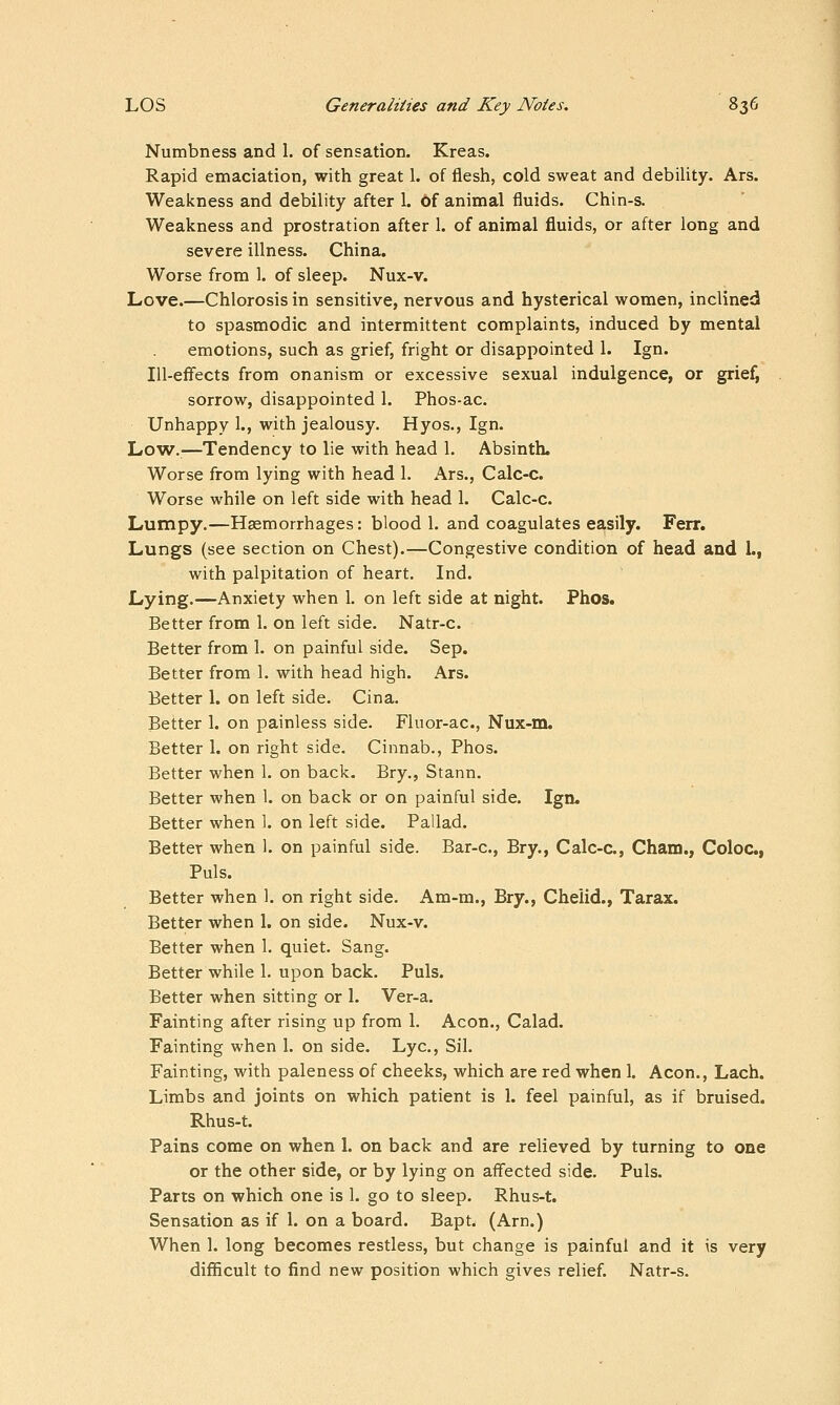 Numbness and 1. of sensation. Kreas. Rapid emaciation, with great 1. of flesh, cold sweat and debility. Ars. Weakness and debility after 1. of animal fluids. Chin-s. Weakness and prostration after 1. of animal fluids, or after long and severe illness. China. Worse from 1. of sleep. Nux-v. Love.—Chlorosis in sensitive, nervous and hysterical women, inclined to spasmodic and intermittent complaints, induced by mental emotions, such as grief, fright or disappointed 1. Ign. Ill-effects from onanism or excessive sexual indulgence, or grief, sorrow, disappointed 1. Phos-ac. Unhappy 1., with jealousy. Hyos., Ign. Low.—Tendency to lie with head 1. Absinth. Worse from lying with head 1. Ars., Calc-c. Worse while on left side with head 1. Calc-c. Lumpy.—Hsemorrhages: blood 1. and coagulates easily. Ferr, Lungs (see section on Chest).—Congestive condition of head and 1., with palpitation of heart. Ind. Lying.—Anxiety when 1. on left side at night. Phos. Better from 1. on left side. Natr-c. Better from 1. on painful side. Sep. Better from 1. with head high. Ars. Better 1. on left side. Cina. Better 1. on painless side. Fluor-ac, Nux-m. Better 1. on right side. Cinnab., Phos. Better when 1. on back. Bry., Stann. Better when I. on back or on painful side. Ign. Better when 1. on left side. Pallad. Better when 1. on painful side. Bar-c, Bry., Calc-c., Cham., Coloc, Puis. Better when 1. on right side. Am-m., Bry., Chelid., Tarax. Better when 1. on side. Nux-v. Better when 1. quiet. Sang. Better while 1. upon back. Puis. Better when sitting or 1. Ver-a. Fainting after rising up from 1, Aeon., Calad. Fainting when 1. on side. Lye, Sil. Fainting, with paleness of cheeks, which are red when 1. Aeon., Lach. Limbs and joints on which patient is 1. feel painful, as if bruised. Rhus-t. Pains come on when 1. on back and are relieved by turning to one or the other side, or by lying on affected side. Puis. Parts on which one is 1. go to sleep. Rhus-t. Sensation as if 1. on a board. Bapt. (Arn.) When 1. long becomes restless, but change is painful and it is very difficult to find new position which gives relief. Natr-s.