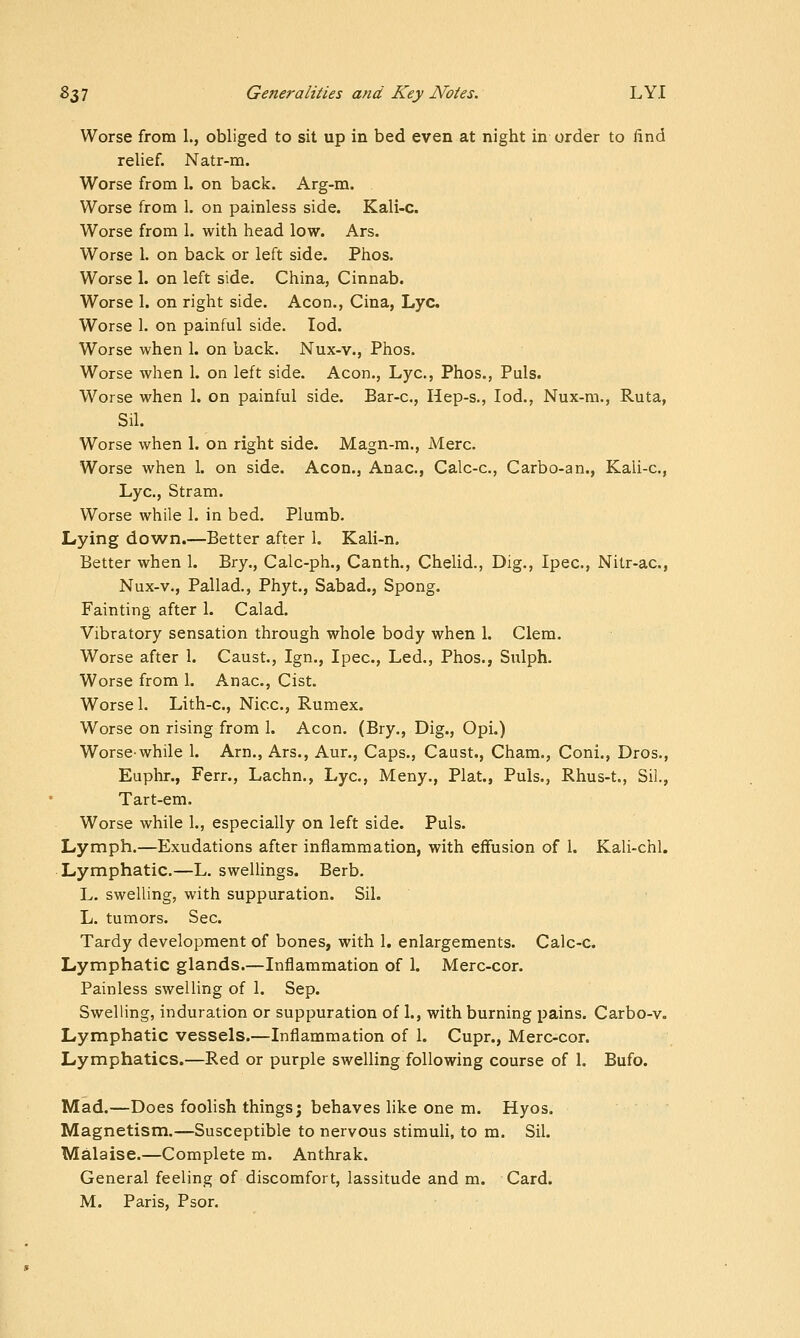 Worse from 1., obliged to sit up in bed even at night in order to find relief. Natr-m. Worse from 1. on back. Arg-m. Worse from 1. on painless side. Kali-c. Worse from 1. with head low. Ars. Worse 1. on back or left side. Phos. Worse 1. on left side. China, Cinnab. Worse 1. on right side. Aeon., Cina, Lye. Worse 1. on painful side. lod. Worse when 1. on back. Nux-v., Phos. Worse when 1. on left side. Aeon., Lye, Phos., Puis. Worse when 1. on painful side. Bar-c, Hep-s., lod., Nux-m., Ruta, Sil. Worse when 1. on right side. Magn-m., Merc. Worse when 1. on side. Aeon., Anac, Calc-c, Carbo-an., Kali-c, Lye, Stram. Worse while 1. in bed. Plumb. Lying down.—Better after 1. Kali-n, Better when 1. Bry., Calc-ph., Canth., Chelid., Dig., Ipec, Nitr-ac, Nux-v., Pallad., Phyt., Sabad., Spong. Fainting after 1. Calad. Vibratory sensation through whole body when 1. Clem. Worse after 1. Caust., Ign., Ipec, Led., Phos., Sulph. Worse from 1. Anac, Cist. Worse 1. Lith-c, Nice, Rumex. Worse on rising from 1. Aeon. (Bry., Dig., Opi.) Worse-while 1. Arn., Ars., Aur., Caps., Caust., Cham., Coni., Dros., Euphr., Ferr., Lachn., Lye, Meny., Plat., Puis., Rhus-t., Sil., Tart-em. Worse while 1., especially on left side. Puis. Lymph.—Exudations after inflammation, with effusion of 1. Kali-chl. Lymphatic.—L. swelUngs. Berb. L. swelling, with suppuration. Sil. L. tumors. Sec. Tardy development of bones, with 1. enlargements. Calc-c. Lymphatic glands.—Inflammation of 1. Merc-cor. Painless swelling of 1. Sep. Swelling, induration or suppuration of 1., with burning pains. Carbo-v. Lymphatic vessels.—Inflammation of 1. Cupr., Merc-cor. Lymphatics.—Red or purple swelling following course of 1. Bufo. Mad.—Does foolish things; behaves like one m. Hyos. Magnetism.—Susceptible to nervous stimuH, to m. Sil. Malaise.—Complete m. Anthrak. General feeling of discomfort, lassitude and m. Card. M. Paris, Psor.