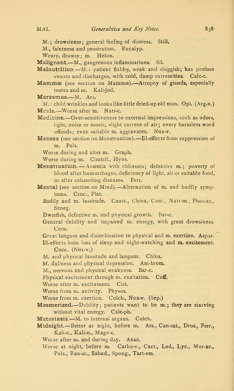 M.; drowsiness; general feeling of distress. Still, M,, faintness and prostration. Eucalyp. Weary, drowsy; m. Helon. Malignant.—M., gangrenous inflammations. Sil. Malnutrition—M.: patient flabby, weak and sluggish; has profuse sweats and discharges, with cold, damp extremities. Calc-c. Mammae (see section on Mammae).—Atrophy of glands, especially testes and m. Kali-jod. Marasmus.—M. Ars. M.: child wrinkles and looks like little dried-up old man. Opi. (Arg-n.) Meals.—Worse after m. Natr-c. Medicine.—Over-sensitiveness to external impressions, such as odors, light, noise or music, slight current of air; every harmless word ofifends; even suitable m. aggravates. Nux-v. Menses (see section on Menstruation).—Ill-efifects from suppression of m. Puis. Worse during and after m. Graph. Worse during m. Cimicif., Hyos. Menstruation.—Anzemia with chlorosis; defective m.; poverty of blood after haemorrhages, deficiency of light, air or suitable food, or after exhausting diseases. Ferr. Mental (see section on Mind).—Alternation of m. and bodily symp- toms. Croc, Plat. Bodily and m. lassitude. Caust., China, Coni., Natr-m., Phos-ac, Seneg. Dwarfish, defective m. and physical growth. Bar-c. General debility and impaired m. energy, with great drowsiness. Corn. Great languor and disinclination to physical and m. exertion. Aspar. Ill-effects from loss of sleep and night-watching and m. excitement. Cocc. (Nux-v.) M. and physical lassitude and languor. China. M. dullness and physical depression. Am-brom. M., nervous and physical weakness. Bar-c. Physical excitement through m. exaltation. Coff. Worse after m. excitement. Cist. Worse from m. activity. Physos. Worse from ra. exertion. Colch., Nux-v. (Sep.) Mesmerized.—Debility; patients want to be m.; they are starving without vital energy. Calc-ph. Metastasis.—M. to internal organs. Colch. Midnight.—Better at night, before m. Ars., Can-sat, Dros., Ferr., Kali-c, Kali-n., Magn-c. Worse after m. and during day. Anac. Worse at night, before m. Carbo-v., Cact., Led., Lye, Mur-ac, Puis., Ran-sc, Sabad., Spong., Tart-em.