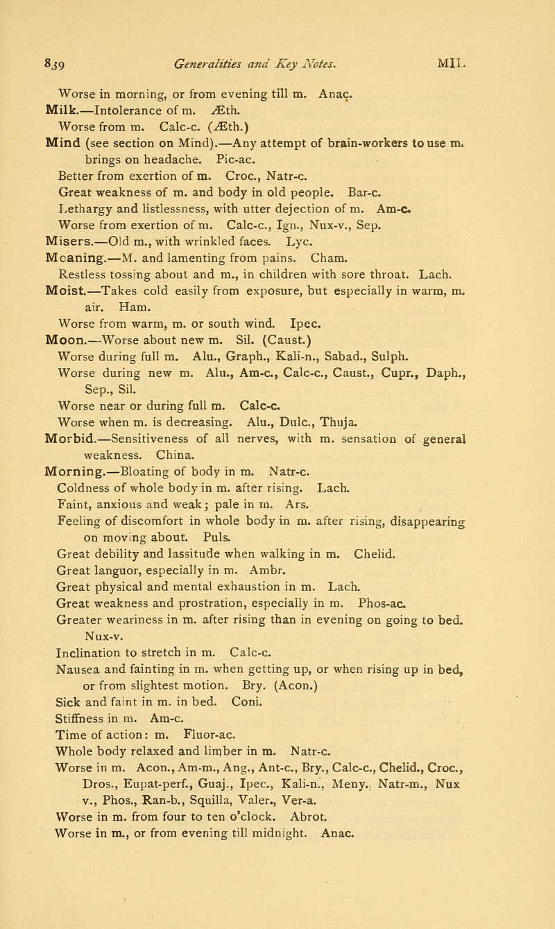 Worse in morning, or from evening till m. Anac. Milk.—Intolerance of m. ^th. Worse from m. Calc-c. (^th.) Mind (see section on Mind).—^Any attempt of brain-workers to use m. brings on headache. Pic-ac. Better from exertion of m. Croc, Natr-c. Great weakness of m. and body in old people. Bar-c. I^ethargy and listlessness, with utter dejection of m. Am-c Worse from exertion of m. Calc-c, Ign., Nux-v., Sep. Misers.—Old m., with wrinkled faces. Lye Moaning.—M. and lamenting from pains. Cham. Restless tossing about and m., in children with sore throat. Lach. Moist.—Takes cold easily from exposure, but especially in warm, m. air. Ham. Worse from warm, m. or south wind. Ipec. Moon.—Worse about new m. Sil. (Caust.) Worse during full m. Alu., Graph., Kali-n., Sabad., Sulph. Worse during new m. Alu., Am-c, Calc-c, Caust., Cupr., Daph., Sep., Sil. Worse near or during full m. Calc-c. Worse when m. is decreasing. Alu., Dulc, Thuja. Morbid.—Sensitiveness of all nerves, with m. sensation of general weakness. China. Morning.—Bloating of body in m. Natr-c. Coldness of whole body in m. after rising. Lach. Faint, anxious and weak; pale in m. Ars. Feeling of discomfort in whole body in m. after rising, disappearing on moving about. Puis. Great debility and lassitude when walking in m. Chelid. Great languor, especially in m. Ambr. Great physical and mental exhaustion in m. Lach. Great weakness and prostration, especially in ra. Phos-ac Greater weariness in m. after rising than in evening on going to bed. Nux-v. Inclination to stretch in m. Calc-c. Nausea and fainting in m. when getting up, or when rising up in bed, or from slightest motion. Bry. (Aeon.) Sick and faint in m. in bed. Coni. Stiffness in m. Am-c. Time of action: m. Fluor-ac Whole body relaxed and lirqber in m. Natr-c Worse in m. Aeon., Am-m., Ang., Ant-c, Bry., Calc-c, Chelid., Croc, Dros., Eupat-perf., Guaj., Ipec, Kali-n., Meny.. Natr-m., Nux v., Phos., Ran-b., Squilla, Valer., Ver-a. Worse in m. from four to ten o'clock. Abrot. Worse in m., or from evening till midnight. Anac.