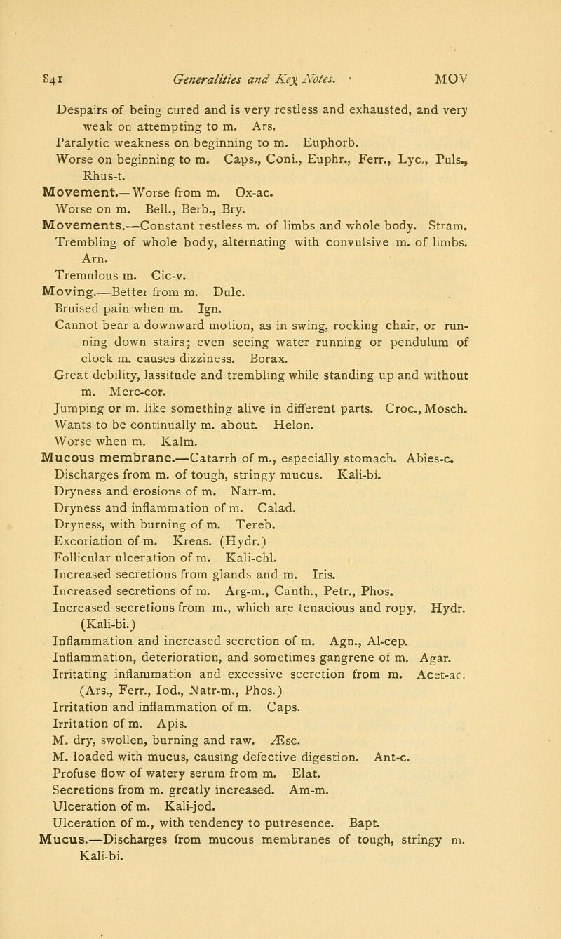 Despairs of being cured and is very restless and exhausted, and very weak on attempting to m. Ars. Paralytic weakness on beginning to m. Euphorb. Worse on beginning to m. Caps., Coni., Euphr., Ferr., Lye, Puis., Rhus-t. Movement.—Worse from m. Ox-ac. Worse on m. Bell., Berb., Bry. Movements.—Constant restless m. of limbs and whole body. Stram. Trembling of whole body, alternating with convulsive m. of limbs. Arn. Tremulous m. Cic-v. Moving.—Better from m. Dulc. Bruised pain when m. Ign. Cannot bear a downward motion, as in swing, rocking chair, or run- ning down stairs; even seeing water running or pendulum of clock m. causes dizziness. Borax. •Great debility, lassitude and trembling while standing up and without m. Merc-cor. Jumping or m. like something alive in different parts. Croc, Mosch. Wants to be continually m. about. Helon. Worse when m. Kalm. Mucous membrane.—Catarrh of m., especially stomach. Abies-c Discharges from m. of tough, stringy mucus. Kali-bi. Dryness and erosions of m. Natr-m. Dryness and inflammation of m. Calad. Dryness, with burning of m. Tereb. Excoriation of m. Kreas. (Hydr.) Follicular ulceration of m. Kali-chl. 1 Increased secretions from glands and m. Iris. Increased secretions of m. Arg-m., Canth., Petr., Phos. Increased secretions from m., which are tenacious and ropy. Hydr. (Kali-bi.) Inflammation and increased secretion of m. Agn., Al-cep. Inflammation, deterioration, and sometimes gangrene of m. Agar. Irritating inflammation and excessive secretion from m. Acet-ac. (Ars,, Ferr., lod., Natr-m., Phos.) Irritation and inflammation of m. Caps. Irritation of m. Apis. M. dry, swollen, burning and raw. ^sc. M. loaded with mucus, causing defective digestion. Ant-c. Profuse flow of watery serum from m. Elat. Secretions from m. greatly increased. Am-m. Ulceration of m. Kali-jod. Ulceration of m., with tendency to putresence. Bapt. Mucus.—Discharges from mucous membranes of tough, stringy m. Kali-bi.