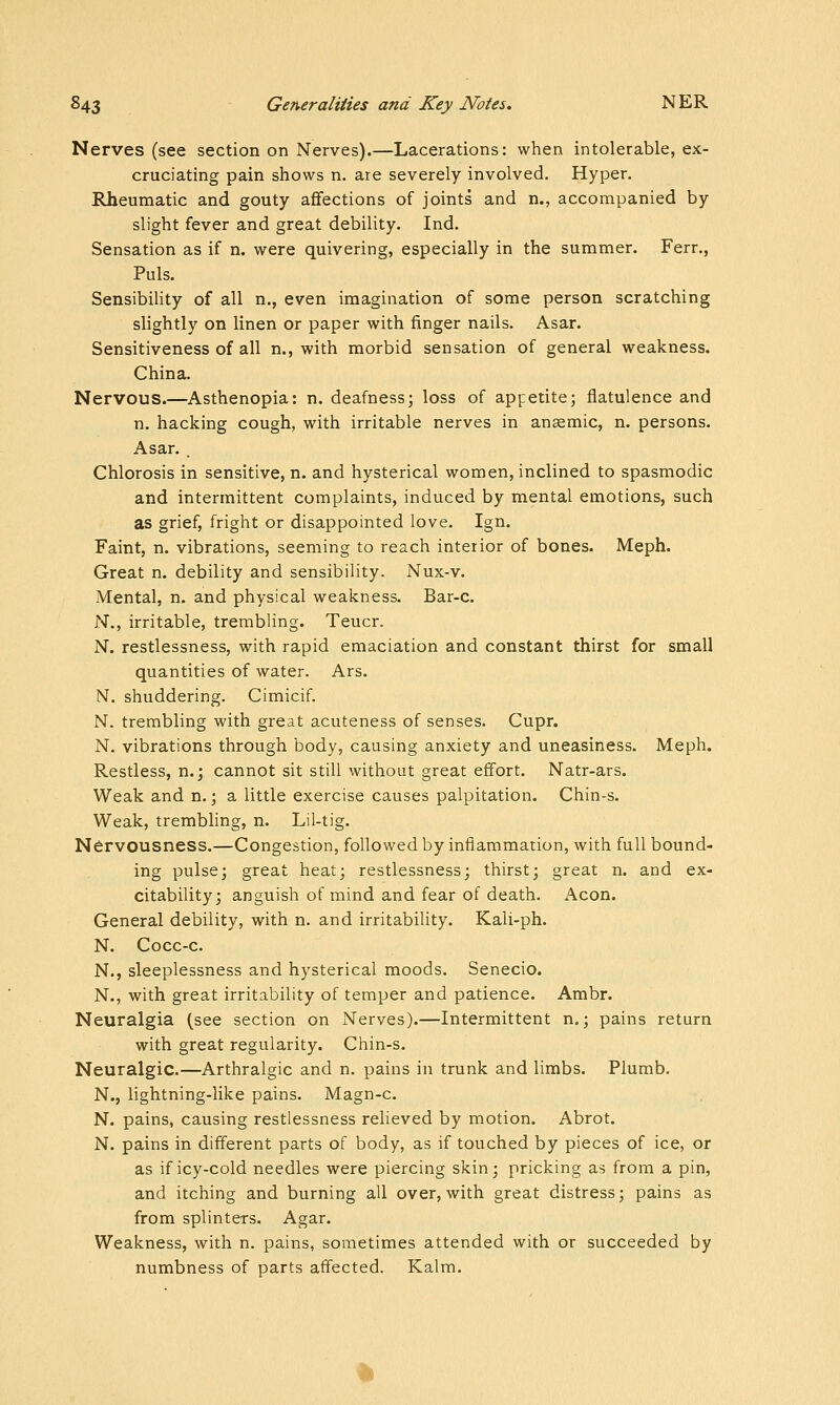 Nerves (see section on Nerves).—Lacerations: when intolerable, ex- cruciating pain shows n. are severely involved. Hyper. Rheumatic and gouty aflfections of joints and n., accompanied by slight fever and great debility. Ind. Sensation as if n. were quivering, especially in the summer. Fern, Puis. Sensibility of all n., even imagination of some person scratching slightly on linen or paper with finger nails. Asar. Sensitiveness of all n., with morbid sensation of general weakness. China. Nervous.—Asthenopia: n. deafness; loss of appetite; flatulence and n. hacking cough, with irritable nerves in anaemic, n. persons. Asar. , Chlorosis in sensitive, n. and hysterical women, inclined to spasmodic and intermittent complaints, induced by mental emotions, such as grief, fright or disappointed love. Ign. Faint, n. vibrations, seeming to reach interior of bones. Meph. Great n. debility and sensibility. Nux-v. Mental, n. and physical weakness. Bar-c. N., irritable, trembling. Teucr. N. restlessness, with rapid emaciation and constant thirst for small quantities of water. Ars. N. shuddering. Cimicif. N. trembling with great acuteness of senses. Cupr. N. vibrations through body, causing anxiety and uneasiness. Meph. Restless, n.; cannot sit still without great effort. Natr-ars. Weak and n.; a little exercise causes palpitation. Chin-s. Weak, trembhng, n. Lil-tig. Nervousness.—Congestion, followed by inflammation, with full bound- ing pulse; great heat; restlessness; thirst; great n. and ex- citability; anguish of mind and fear of death. Aeon. General debility, with n. and irritability. Kali-ph. N. Cocc-c. N., sleeplessness and hysterical moods. Senecio. N., with great irritability of temper and patience. Ambr. Neuralgia (see section on Nerves).—Intermittent n.; pains return with great regularity. Chin-s. Neuralgic.—Arthralgic and n. pains in trunk and limbs. Plumb. N., lightning-like pains. Magn-c. N. pains, causing restlessness relieved by motion. Abrot. N. pains in different parts of body, as if touched by pieces of ice, or as if icy-cold needles were piercing skin; pricking as from a pin, and itching and burning all over, with great distress; pains as from splinters. Agar. Weakness, with n. pains, sometimes attended with or succeeded by numbness of parts affected. Kalm,