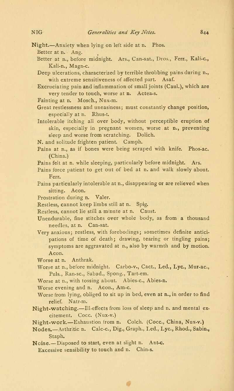 Night.—Anxiety when lying on left side at n. Phos. Better at n. Ang. Better at n., before midnight. Ars., Can-sat., Dros., Ferr., Kali-c, Kali-n., Magn-c. Deep ulcerations, characterized by terrible throbbing pains during n., with extreme sensitiveness of affected part. Asaf. Excruciating pain and inflammation of small joints (Caul.), which are very tender to touch, worse at n. Actea-s. Fainting at n. Mosch., Nux-m. Great restlessness and uneasiness; must constantly change position, especially at n. Rhus-t. Intolerable itching all over body, without perceptible eruption of skin, especially in pregnant women, worse at ns, preventing sleep and worse from scratching. Dolich. N. and solitude frighten patient. Camph. Pains at n., as if bones were being scraped with knife. Phos-ac. (China.) Pains felt at n. while sleeping, particularly before midnight. Ars. Pains force patient to get out of bed at n. and walk slowly about. Ferr. Pains particularly intolerable at n., disappearing or are relieved when sitting. Aeon. Prostration during n. Valer. Restless, cannot keep limbs still at n. Spig. Restless, cannot lie still a minute at n. Caust. Unendurable, fine stitches over whole body, as from a thousand needles, at n. Can-sat. Very anxious; restless, with forebodings; sometimes definite antici- pations of time of death; drawing, tearing or tingling pains; symptoms are aggravated at n., also by warmth and by motion. Aeon. Worse at n. Anthrak. Worse at n., before midnight. Carbo-v., Cact., Led., Lye, Mur-ac, Puis., Ran-sc, Sabad., Spong., Tart-em. Worse at n., with tossing about. Abies-c, Abies-n. Worse evening and n. Aeon., Ara-c. Worse from lying, obliged to sit up in bed, even at n., in order to find relief. Natr-m. Night-watching.—Ill-effects from loss of sleep and n. and mental ex- citement. Cocc. (Nux-v.) Night-work.—Exhaustion from n. Colch. (Cocc, China, Nux-v.) Nodes,—Arthritic n. Calc-c, Dig., Graph., I,ed., Lye, Rhod., Sabin., Staph. Noise.—Disposed to start, even at slight n. Ant-c. Excessive sensibility to touch and n. Chin-s. «>