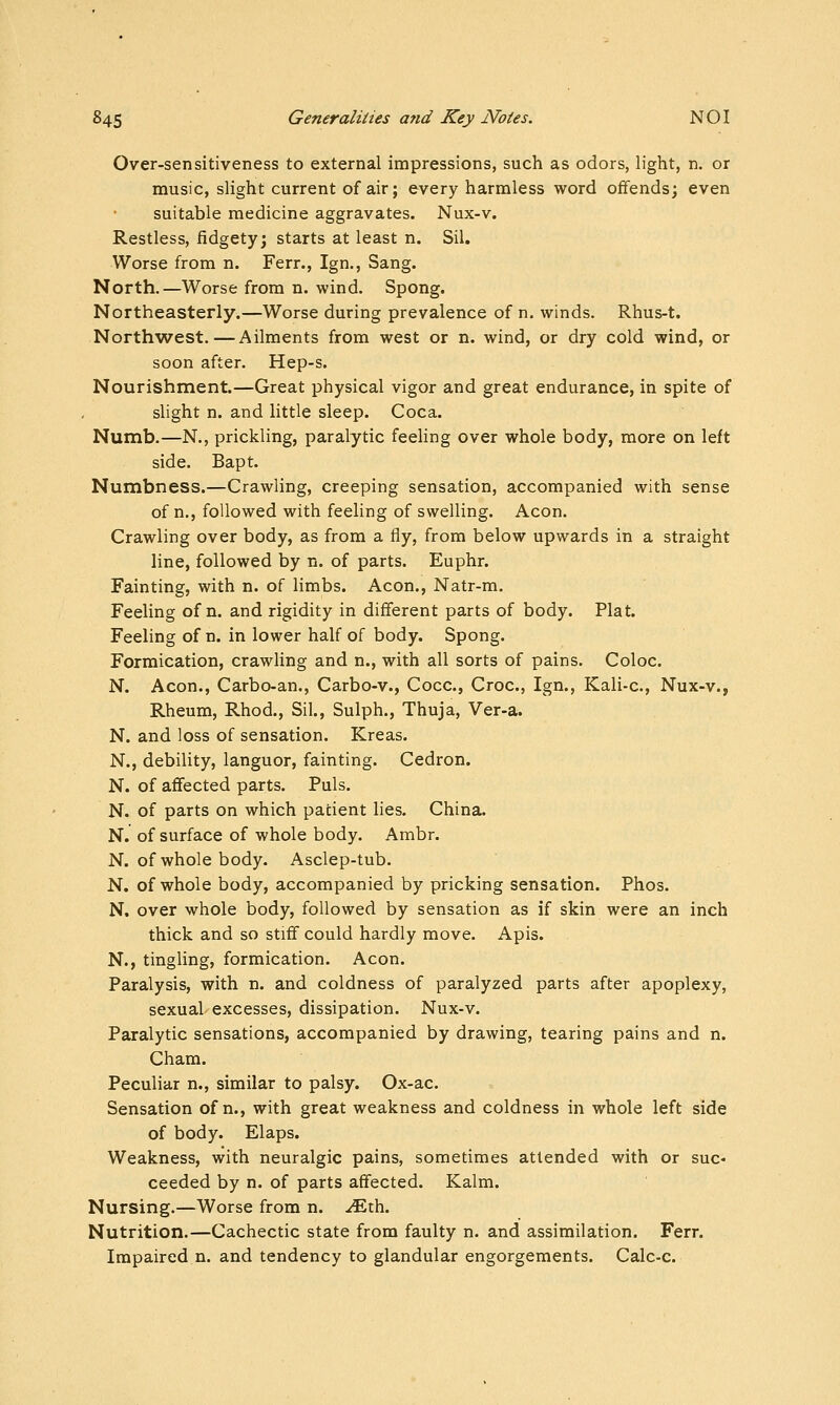 Over-sensitiveness to external impressions, such as odors, light, n. or music, slight current of air; every harmless word offends; even suitable medicine aggravates. Nux-v. Restless, fidgety; starts at least n. Sil. Worse from n. Ferr., Ign., Sang. North.—Worse from n. wind. Spong. Northeasterly.—Worse during prevalence of n, winds. Rhus-t. Northwest.—Ailments from west or n. wind, or dry cold wind, or soon after. Hep-s. Nourishment.—Great physical vigor and great endurance, in spite of slight n. and little sleep. Coca. Numb.—N., prickling, paralytic feehng over whole body, more on left side. Bapt. Numbness.—Crawling, creeping sensation, accompanied with sense of n., followed with feeling of swelling. Aeon. Crawling over body, as from a fly, from below upwards in a straight line, followed by n. of parts. Euphr. Fainting, with n. of limbs. Aeon., Natr-m. Feeling of n. and rigidity in different parts of body. Plat. Feeling of n. in lower half of body. Spong. Formication, crawling and n., with all sorts of pains. Coloc. N. Aeon., Carbo-an., Carbo-v., Cocc, Croc, Ign., Kali-c, Nux-v., Rheum, Rhod., Sil., Sulph., Thuja, Ver-a. N. and loss of sensation. Kreas. N., debility, languor, fainting. Cedron. N. of affected parts. Puis. N. of parts on which patient lies. China. N. of surface of whole body. Ambr. N. of whole body. Asclep-tub. N. of whole body, accompanied by pricking sensation. Phos. N, over whole body, followed by sensation as if skin were an inch thick and so stiff could hardly move. Apis. N., tingling, formication. Aeon. Paralysis, with n. and coldness of paralyzed parts after apoplexy, sexual excesses, dissipation. Nux-v. Paralytic sensations, accompanied by drawing, tearing pains and n. Cham. Peculiar n., similar to palsy. Ox-ac. Sensation of n., with great weakness and coldness in whole left side of body. Elaps. Weakness, with neuralgic pains, sometimes attended with or suc- ceeded by n. of parts affected. Kalm. Nursing.—Worse from n. ^th. Nutrition.—Cachectic state from faulty n. and assimilation. Ferr. Impaired n. and tendency to glandular engorgements. Calc-c.