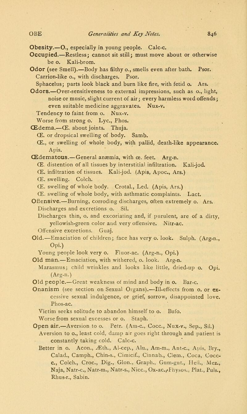 Obesity.—O., especially in young people. Calc-c. Occupied.—Restless; cannot sit still; must move about or otherwise be o. Kali-brom. Odor (see Smell).—Body has filthy o., smells even after bath. Psor. Carrion-like o., with discharges. Psor. Sphacelus; parts look black and burn like fire, with fetid o. Ars. Odors.—Over-sensitiveness to external impressions, such as o., light, noise or music, slight current of air; every harmless word offends;. even suitable medicine aggravates. Nux-v. Tendency to faint from o. Nux-v. Worse from strong o. Lye, Phos. (Edema.—CE. about joints. Thuja. CE. or dropsical swelling of body. Samb. CE., or swelling of whole body, with pallid, death-like appearance. Apis. CEdematous.—General anaemia, with ce. feet. Arg-n. CE. distention of all tissues by interstitial infiltration. Kali-jod. CE. infiltration of tissues. Kali-jod. (Apis, Apoc, Ars.) CE. swelling. Colch. CE. swelling of whole body. Crotal., Led. (Apis, Ars.) CE. swelling of whole body, with asthmatic complaints. Lact. Offensive.—Burning, corroding discharges, often extremely o. Ars. Discharges and excretions o. Sil. Discharges thin, o. and excoriating and, if purulent, are of a dirty, yellowish-green color and very offensive. Nitr-ac. Offensive excretions. Guaj. Old.—Emaciation of children; face has very o. look. Sulph. (Arg-n., Opi.) Young people look very o. Fluor-ac. (Arg-n., Opi.) Old man.—Emaciation, with withered, o. look. Arg-n. Marasmus; child wrinkles and looks like little, dried-up o. Opi. (Arg-n.) Old people.—Great weakness of mind and body in o. Bar-c. Onanism (see section on Sexual Organs).—Ill-effects from o. or ex- cessive sexual indulgence, or grief, sorrow, disappointed love. Phos-ac. Victim seeks solitude to abandon himself to o. Bufo. Worse from sexual excesses or o. Staph. Open air.—Aversion to o. Petr. (Am-c, Cocc, Nux-v., Sep., Sil.) Aversion to o., least cold, damp air goes right through and patient is constantly taking cold. Calc-c. Better in o. Aeon., .^th., Al-cep., Alu., Am-m., Ant-c, Apis, Bry., Calad., Camph., Chin-s., Cimicif., Cinnab., Clem., Coca, Cocc- C, Colch., Croc, Dig., Glon., Graph., Gum-gut., Hell., Mez., Naja, Natr-c, Natr-m., Natr-s., Nice, Ox-ac.,«Fhysos., Plat., Puis., Rhus-r., Sabin.