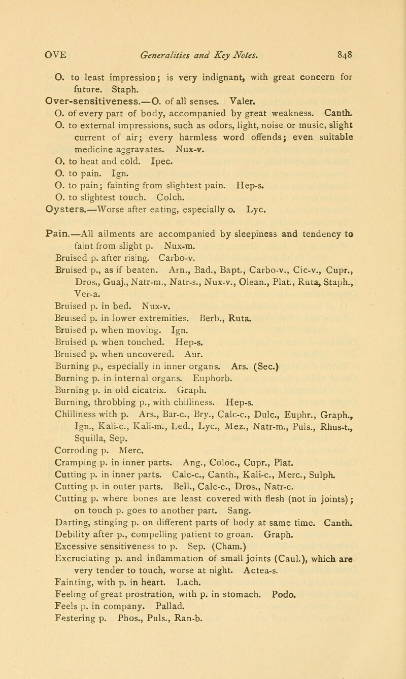 O. to least impression; is very indignant, with great concern for future. Staph. Over-sensitiveness.—O. of all senses. Valer. O. of every part of body, accompanied by great wealcness. Canth. O. to external impressions, such as odors, light, noise or music, slight current of air; every harmless word offends; even suitable medicine aggravates. Nux-v. O. to heat and cold. Ipec. O. to pain. Ign. O. to pain; fainting from slightest pain. Hep-s. . O. to slightest touch. Colch. Oysters.—Worse after eating, especially o. Lye. Pain.—All ailments are accompanied by sleepiness and tendency to faint from slight p. Nux-m. Bruised p. after rising. Carbo-v. Bruised p., as if beaten. Arn., Bad., Bapt., Carbo-v., Cic-v., Cupr.> Dros., Guaj., Natr-m., Natr-s., Nux-v., Olean., Plat., Ruta, Staph., Ver-a. Bruised p. in bed. Nux-v. Bruised p. in lower extremities. Berb., Ruta. Bruised p. when moving. Ign. Bruised p. when touched. Hep-s. Bruised p. when uncovered. Aur. Burning p., especially in inner organs. Ars. (Sec.) Burning p. in internal organs. Euphorb. Burning p. in old cicatrix. Graph, Burning, throbbing p., with chilliness. Hep-s. Chilliness with p. Ars., Bar-c, Bry., Calc-c, Dulc, Euphr., Graph.^ Ign., Kali-c, Kali-m., Led., Lye, Mez., Natr-m., Puis., Rhus-t, Squilla, Sep. Corroding p. Merc. Cramping p. in inner parts. Ang., Coloc, Cupr., Plat. Cutting p. in inner parts. Calc-c, Canth., Kali-c, Merc, Sulph. Cutting p. in outer parts. Bell., Calc-c, Dros., Natr-c Cutting p. where bones are least covered with flesh (not in joints); on touch p. goes to another part. Sang. Darting, stinging p. on different parts of body at same time. Canth. Debility after p., compelling patient to groan. Graph. Excessive sensitiveness to p. Sep. (Cham.) Excruciating p. and inflammation of small joints (Caul.), which are very tender to touch, worse at night. Actea-s. Fainting, with p. in heart. Lach. Feelmg of great prostration, with p. in stomach. Podo. Feels p. in company. Pallad. Festering p. Phos., Puis., Ran-b.