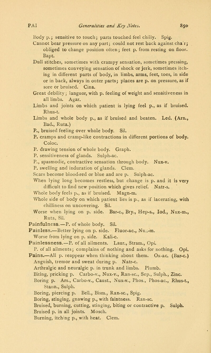 Body p.; sensitive to touch; parts touclied feel chilly. Spig. Cannot bear pressure on any part; could not rest back against chaT; obliged to change position often; feet p. from resting on floor. Bapt. Dull stitches, sometimes with crampy sensation, sometimes pressing, sometimes conveying sensation of shock or jerk, sometimes itch- ing in different parts of body, in limbs, arms, feet, toes, in side or in back, always in outer parts; places are p. on pressure, as if sore or bruised. Cina. Great debility; languor, with p. feeling of weight and sensitiveness in all limbs. Agar, Limbs and joints on which patient is lying feel p., as if bruised. Rhus-t. Limbs and whole body p., as if bruised and beaten. Led. (Arn., Bad., Ruta.) P., bruised feeling over whole body. Sil. P. cramps and cramp-like contractions in different portions of body. Coloc. P. drawing tension of whole body. Graph. P. sensitiveness of glands. Sulph-ac. P., spasmodic, contractive sensation through body. Nux-v. P. swelling and induration of glands. Clem. Scars become blood-red or blue and are p. Sulph-ac. When lying long becomes restless, but change is p. and it is very difficult to find new position which gives relief. Natr-s. Whole body feels p., as if bruised. Magn-m. Whole side of body on which patient lies is p., as if lacerating, with chilliness on uncovering. Sil. Worse when lying on p. side. Bar-c, Bry., Hep-s., led., Nux-m., Ruta, Sil. Painfulness.—P. of whole body. Sil. Painless.—Better lying on p. side. Fluor-ac, Nu::-m. Worse from lying on p. side. Kali-c. Painlessness.—P. of all ailments. Laur., Stram., Opi. P. of all ailments; complains of nothing and asks for nothing. Opi. Pains.—All p. reappear when thinking about them. Ox-ac. (Bar-c.) Anguish, tremor and sweat during p. Natr-c. Arthralgic and neuralgic p. in trunk and limbs. Plumb. Biting, pricking p. Carbo-v., Nux-v., Ran-sc, Sep., Sulph., Zinc. Boring p. Ars., Carbo-v., Caust., Nux-v., Phos., Phos-ac, P.hus-t., Stann., Sulph. Boring, piercing p. Bell., Bism., Ran-sc, Spig. Boring, stinging, gnawing p., with faintness. Ran-sc. Bruised, burning, cutting, stinging, biting or contractive p. Sulph. Bruised p. in all joints. Mosch. Burning, itching p., with heat. Clem.