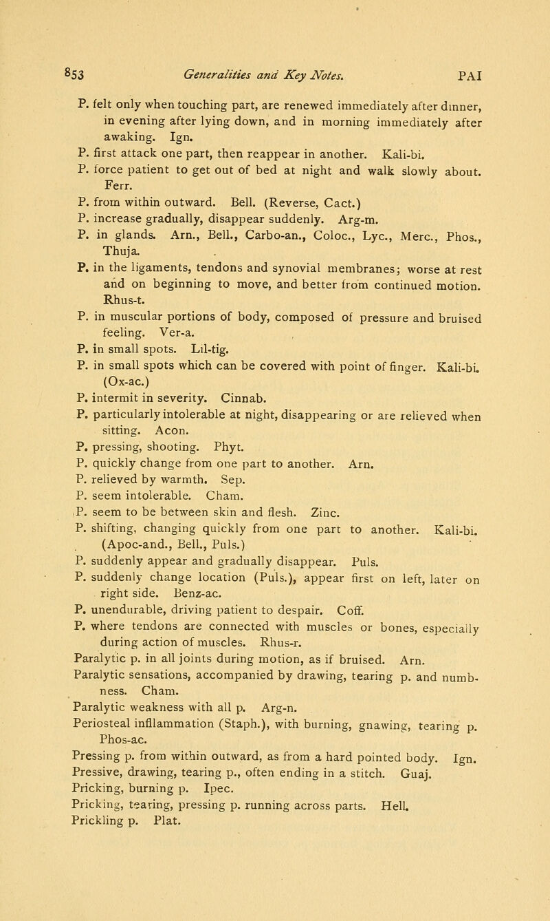 P. felt only when touching part, are renewed immediately after dmner, in evening after lying down, and in morning immediately after awaking. Ign. P. first attack one part, then reappear in another. Kali-bi. P. force patient to get out of bed at night and walk slowly about. Ferr. P. from within outward. Bell. (Reverse, Cact.) P. increase gradually, disappear suddenly. Arg-m. P. in glands. Am,, Bell., Carbo-an., Coloc, Lye, Merc, Phos., Thuja. P. in the ligaments, tendons and synovial membranes; worse at rest and on beginning to move, and better from continued motion. Rhus-t. P. in muscular portions of body, composed of pressure and bruised feeling. Ver-a. P. in small spots. Lil-tig. P. in small spots which can be covered with point of finger. Kali-bL (Ox-ac.) P. intermit in severity. Cinnab. P. particularly intolerable at night, disappearing or are relieved when sitting. Aeon. P. pressing, shooting. Phyt. P. quickly change from one part to another. Arn. P. relieved by warmth. Sep. P. seem intolerable. Cham. ,P. seem to be between skin and flesh. Zinc. P. shifting, changing quickly from one part to another. Kali-bi. (Apoc-and., Bell., Puis.) P. suddenly appear and gradually disappear. Puis. P. suddenly change location (Puis.), appear first on left, later on right side. Benz-ac. P. unendurable, driving patient to despair. Coff. P. where tendons are connected with muscles or bones, especially during action of muscles. Rhus-r. Paralytic p. in all joints during motion, as if bruised. Arn, Paralytic sensations, accompanied by drawing, tearing p. and numb- ness. Cham. Paralytic weakness with all p. Arg-n. Periosteal infllammation (Staph.), with burning, gnawing, tearing p. Phos-ac. Pressing p. from within outward, as from a hard pointed body. Ign. Pressive, drawing, tearing p., often ending in a stitch, Guaj. Pricking, burning p. Ipec. Pricking, tearing, pressing p. running across parts. HelL Prickling p. Plat.